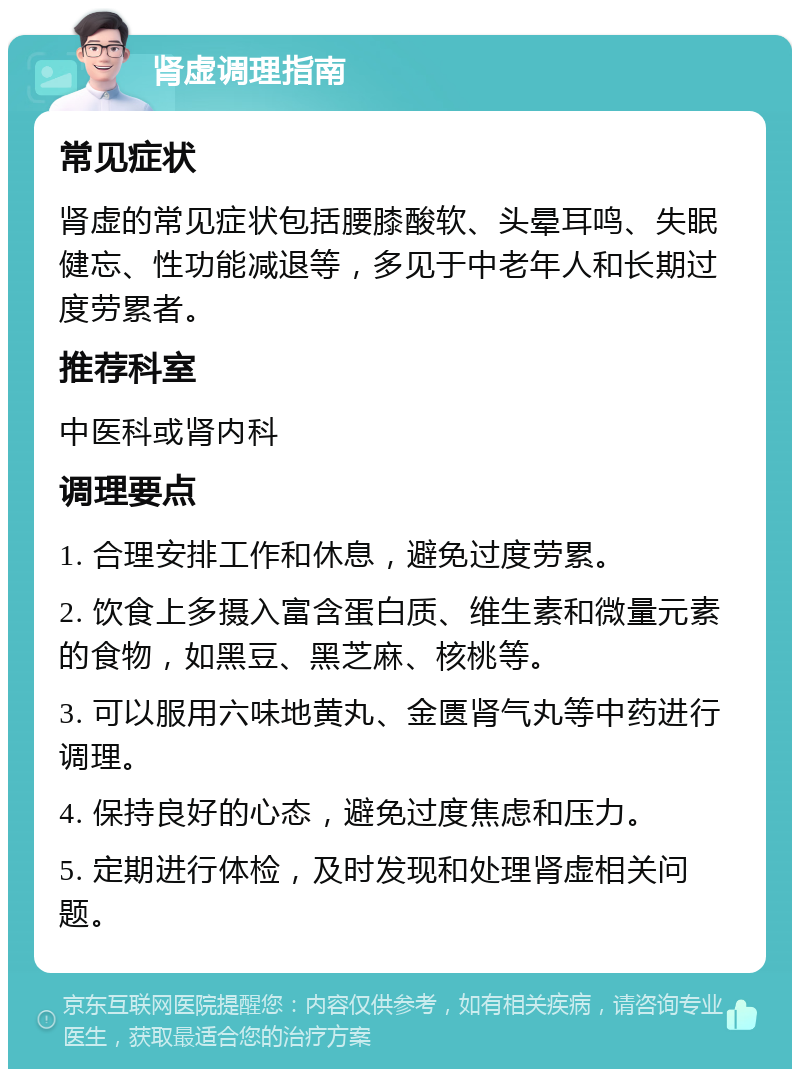 肾虚调理指南 常见症状 肾虚的常见症状包括腰膝酸软、头晕耳鸣、失眠健忘、性功能减退等，多见于中老年人和长期过度劳累者。 推荐科室 中医科或肾内科 调理要点 1. 合理安排工作和休息，避免过度劳累。 2. 饮食上多摄入富含蛋白质、维生素和微量元素的食物，如黑豆、黑芝麻、核桃等。 3. 可以服用六味地黄丸、金匮肾气丸等中药进行调理。 4. 保持良好的心态，避免过度焦虑和压力。 5. 定期进行体检，及时发现和处理肾虚相关问题。