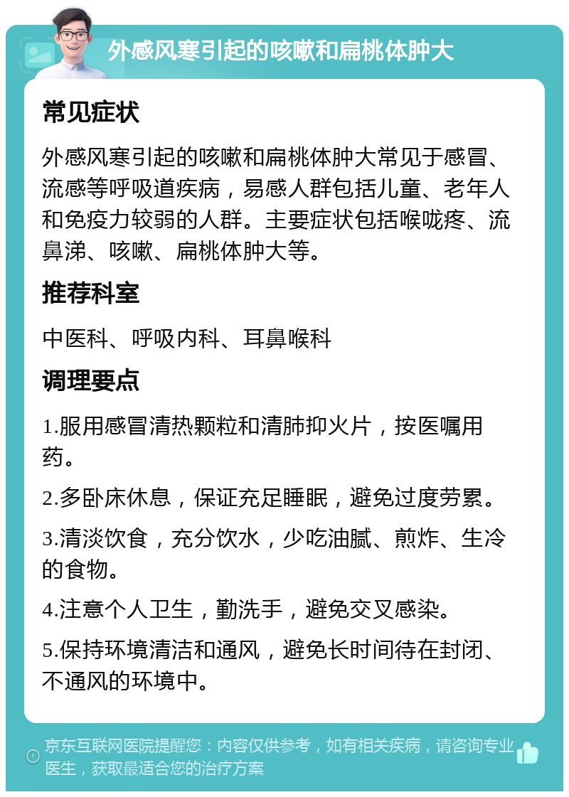 外感风寒引起的咳嗽和扁桃体肿大 常见症状 外感风寒引起的咳嗽和扁桃体肿大常见于感冒、流感等呼吸道疾病，易感人群包括儿童、老年人和免疫力较弱的人群。主要症状包括喉咙疼、流鼻涕、咳嗽、扁桃体肿大等。 推荐科室 中医科、呼吸内科、耳鼻喉科 调理要点 1.服用感冒清热颗粒和清肺抑火片，按医嘱用药。 2.多卧床休息，保证充足睡眠，避免过度劳累。 3.清淡饮食，充分饮水，少吃油腻、煎炸、生冷的食物。 4.注意个人卫生，勤洗手，避免交叉感染。 5.保持环境清洁和通风，避免长时间待在封闭、不通风的环境中。