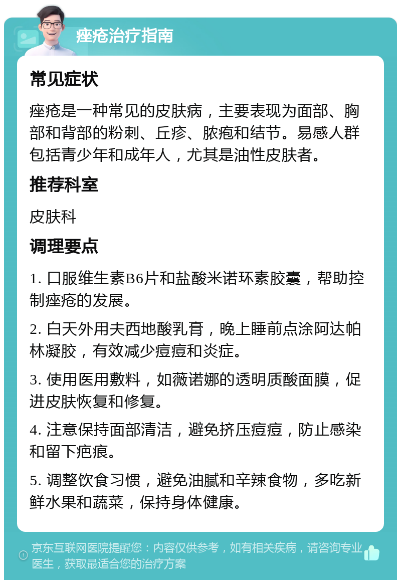 痤疮治疗指南 常见症状 痤疮是一种常见的皮肤病，主要表现为面部、胸部和背部的粉刺、丘疹、脓疱和结节。易感人群包括青少年和成年人，尤其是油性皮肤者。 推荐科室 皮肤科 调理要点 1. 口服维生素B6片和盐酸米诺环素胶囊，帮助控制痤疮的发展。 2. 白天外用夫西地酸乳膏，晚上睡前点涂阿达帕林凝胶，有效减少痘痘和炎症。 3. 使用医用敷料，如薇诺娜的透明质酸面膜，促进皮肤恢复和修复。 4. 注意保持面部清洁，避免挤压痘痘，防止感染和留下疤痕。 5. 调整饮食习惯，避免油腻和辛辣食物，多吃新鲜水果和蔬菜，保持身体健康。