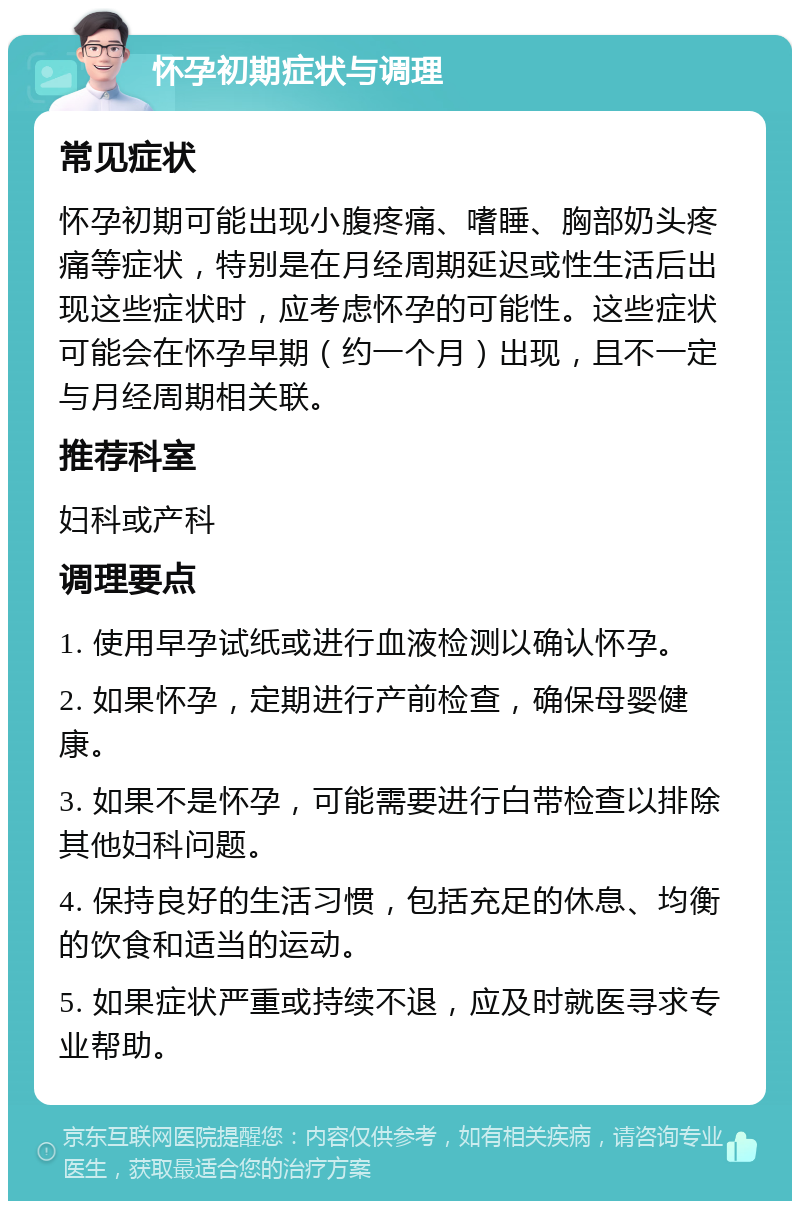 怀孕初期症状与调理 常见症状 怀孕初期可能出现小腹疼痛、嗜睡、胸部奶头疼痛等症状，特别是在月经周期延迟或性生活后出现这些症状时，应考虑怀孕的可能性。这些症状可能会在怀孕早期（约一个月）出现，且不一定与月经周期相关联。 推荐科室 妇科或产科 调理要点 1. 使用早孕试纸或进行血液检测以确认怀孕。 2. 如果怀孕，定期进行产前检查，确保母婴健康。 3. 如果不是怀孕，可能需要进行白带检查以排除其他妇科问题。 4. 保持良好的生活习惯，包括充足的休息、均衡的饮食和适当的运动。 5. 如果症状严重或持续不退，应及时就医寻求专业帮助。