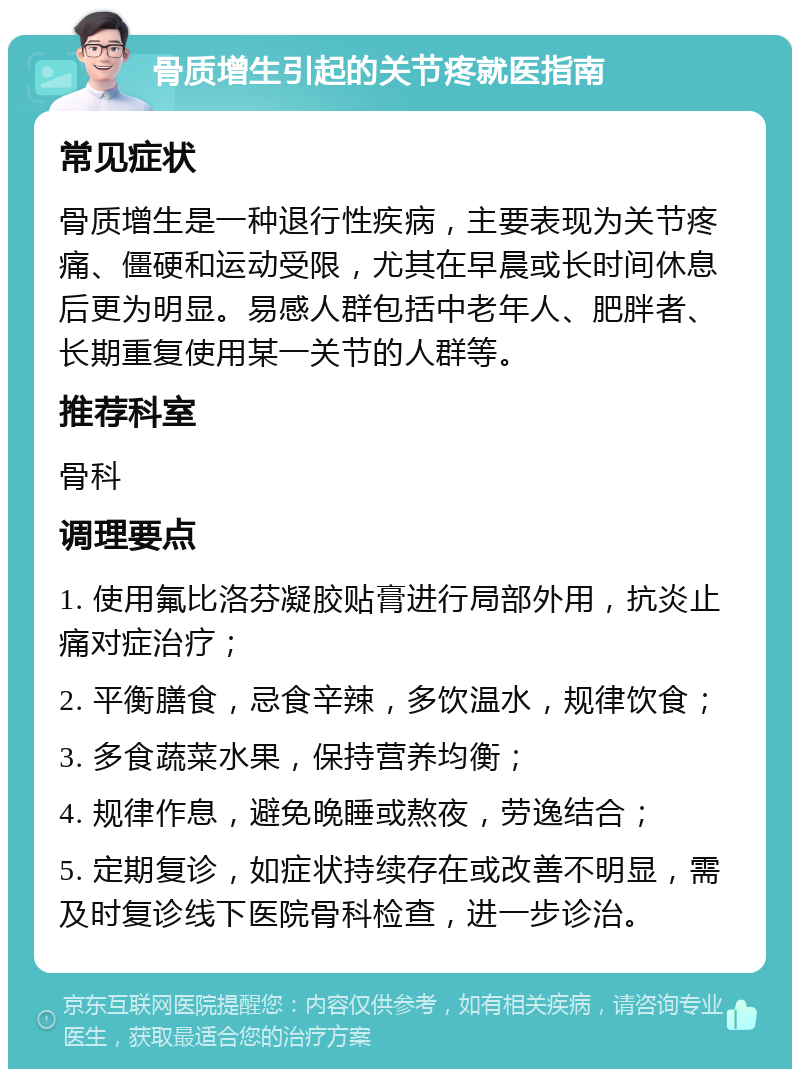 骨质增生引起的关节疼就医指南 常见症状 骨质增生是一种退行性疾病，主要表现为关节疼痛、僵硬和运动受限，尤其在早晨或长时间休息后更为明显。易感人群包括中老年人、肥胖者、长期重复使用某一关节的人群等。 推荐科室 骨科 调理要点 1. 使用氟比洛芬凝胶贴膏进行局部外用，抗炎止痛对症治疗； 2. 平衡膳食，忌食辛辣，多饮温水，规律饮食； 3. 多食蔬菜水果，保持营养均衡； 4. 规律作息，避免晚睡或熬夜，劳逸结合； 5. 定期复诊，如症状持续存在或改善不明显，需及时复诊线下医院骨科检查，进一步诊治。