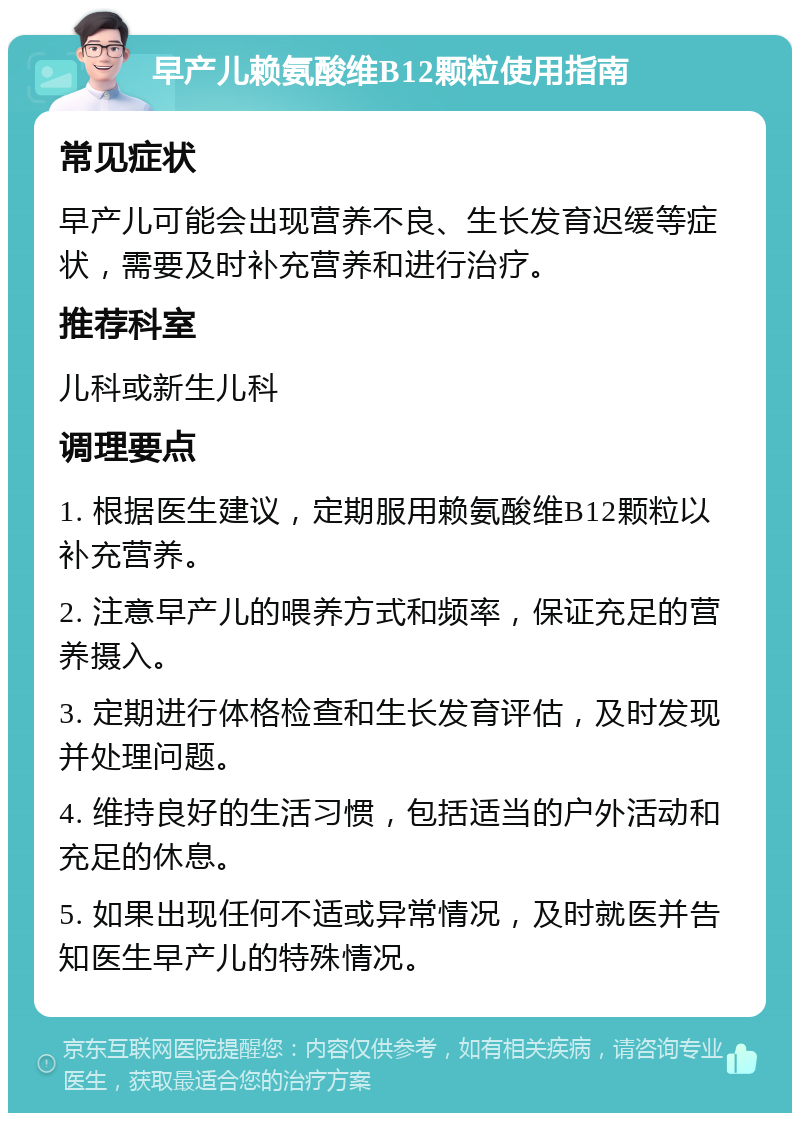 早产儿赖氨酸维B12颗粒使用指南 常见症状 早产儿可能会出现营养不良、生长发育迟缓等症状，需要及时补充营养和进行治疗。 推荐科室 儿科或新生儿科 调理要点 1. 根据医生建议，定期服用赖氨酸维B12颗粒以补充营养。 2. 注意早产儿的喂养方式和频率，保证充足的营养摄入。 3. 定期进行体格检查和生长发育评估，及时发现并处理问题。 4. 维持良好的生活习惯，包括适当的户外活动和充足的休息。 5. 如果出现任何不适或异常情况，及时就医并告知医生早产儿的特殊情况。