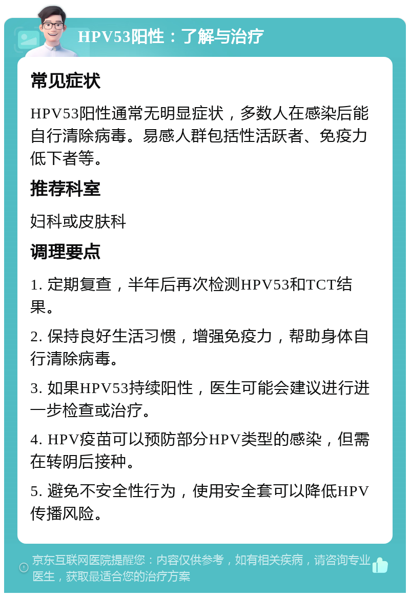 HPV53阳性：了解与治疗 常见症状 HPV53阳性通常无明显症状，多数人在感染后能自行清除病毒。易感人群包括性活跃者、免疫力低下者等。 推荐科室 妇科或皮肤科 调理要点 1. 定期复查，半年后再次检测HPV53和TCT结果。 2. 保持良好生活习惯，增强免疫力，帮助身体自行清除病毒。 3. 如果HPV53持续阳性，医生可能会建议进行进一步检查或治疗。 4. HPV疫苗可以预防部分HPV类型的感染，但需在转阴后接种。 5. 避免不安全性行为，使用安全套可以降低HPV传播风险。