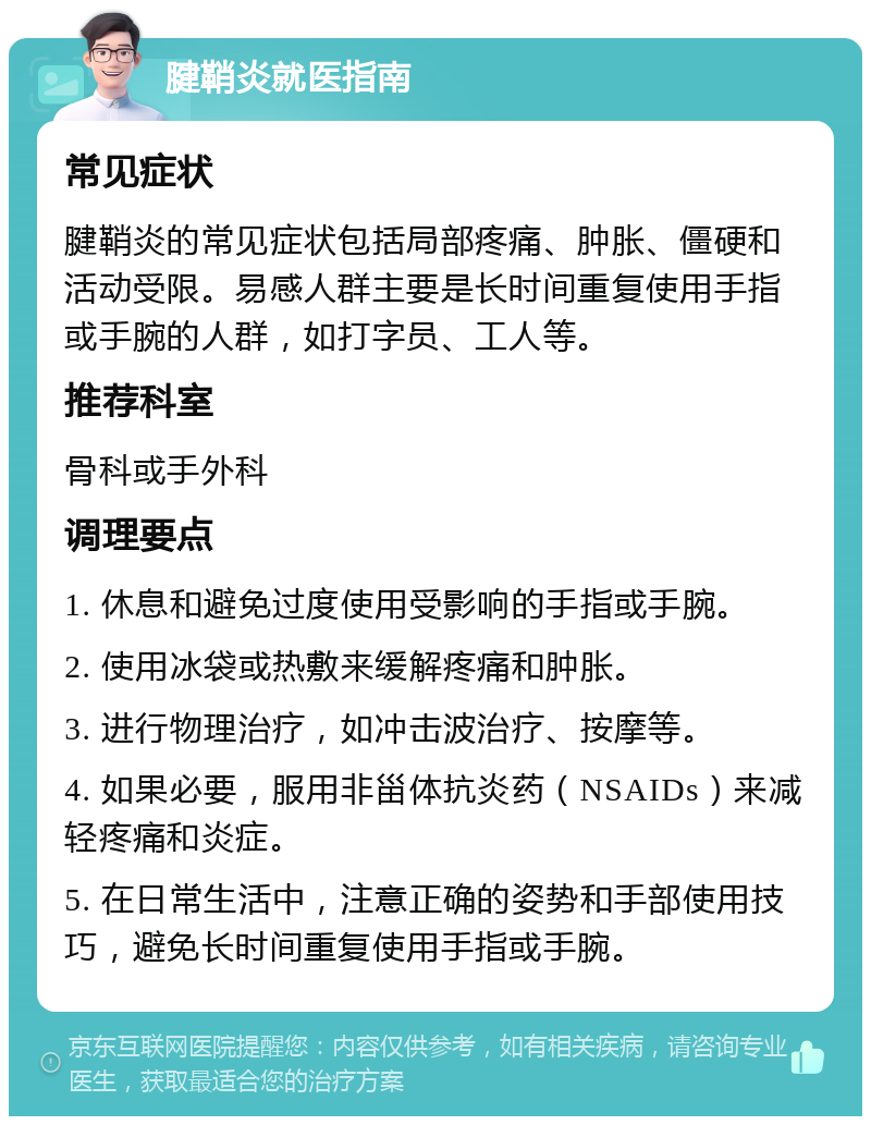 腱鞘炎就医指南 常见症状 腱鞘炎的常见症状包括局部疼痛、肿胀、僵硬和活动受限。易感人群主要是长时间重复使用手指或手腕的人群，如打字员、工人等。 推荐科室 骨科或手外科 调理要点 1. 休息和避免过度使用受影响的手指或手腕。 2. 使用冰袋或热敷来缓解疼痛和肿胀。 3. 进行物理治疗，如冲击波治疗、按摩等。 4. 如果必要，服用非甾体抗炎药（NSAIDs）来减轻疼痛和炎症。 5. 在日常生活中，注意正确的姿势和手部使用技巧，避免长时间重复使用手指或手腕。