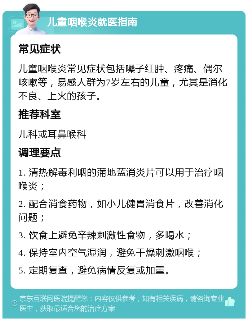 儿童咽喉炎就医指南 常见症状 儿童咽喉炎常见症状包括嗓子红肿、疼痛、偶尔咳嗽等，易感人群为7岁左右的儿童，尤其是消化不良、上火的孩子。 推荐科室 儿科或耳鼻喉科 调理要点 1. 清热解毒利咽的蒲地蓝消炎片可以用于治疗咽喉炎； 2. 配合消食药物，如小儿健胃消食片，改善消化问题； 3. 饮食上避免辛辣刺激性食物，多喝水； 4. 保持室内空气湿润，避免干燥刺激咽喉； 5. 定期复查，避免病情反复或加重。