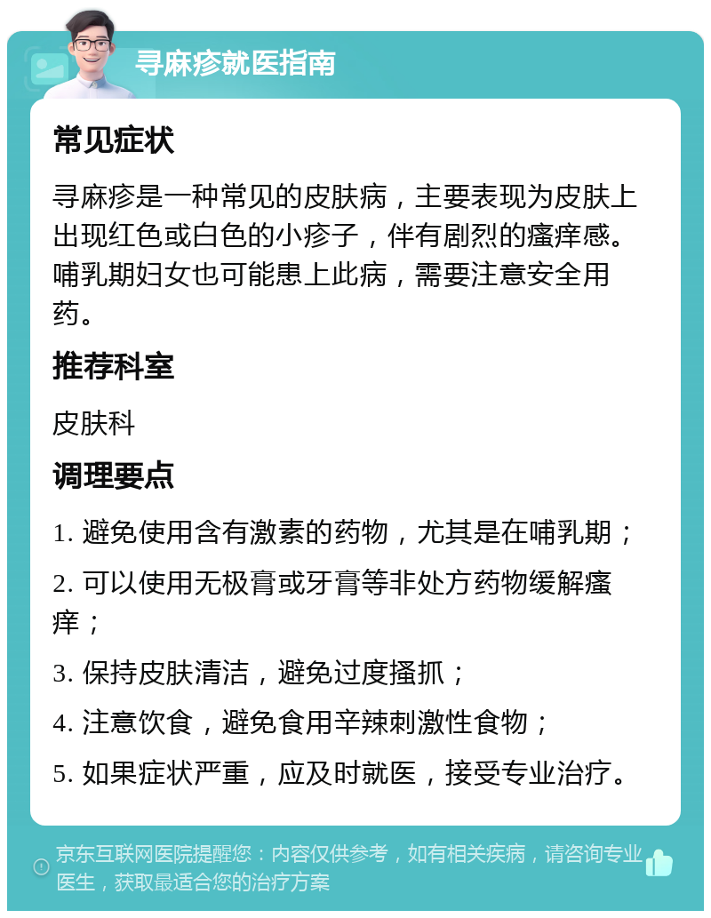 寻麻疹就医指南 常见症状 寻麻疹是一种常见的皮肤病，主要表现为皮肤上出现红色或白色的小疹子，伴有剧烈的瘙痒感。哺乳期妇女也可能患上此病，需要注意安全用药。 推荐科室 皮肤科 调理要点 1. 避免使用含有激素的药物，尤其是在哺乳期； 2. 可以使用无极膏或牙膏等非处方药物缓解瘙痒； 3. 保持皮肤清洁，避免过度搔抓； 4. 注意饮食，避免食用辛辣刺激性食物； 5. 如果症状严重，应及时就医，接受专业治疗。