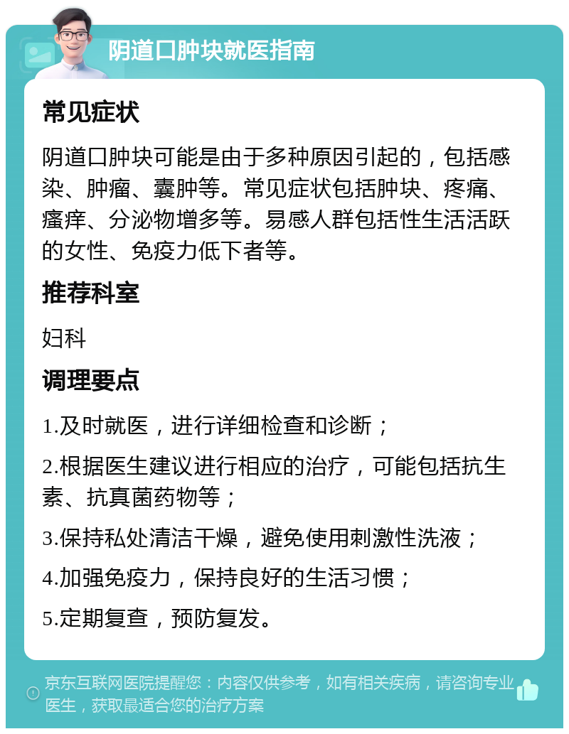 阴道口肿块就医指南 常见症状 阴道口肿块可能是由于多种原因引起的，包括感染、肿瘤、囊肿等。常见症状包括肿块、疼痛、瘙痒、分泌物增多等。易感人群包括性生活活跃的女性、免疫力低下者等。 推荐科室 妇科 调理要点 1.及时就医，进行详细检查和诊断； 2.根据医生建议进行相应的治疗，可能包括抗生素、抗真菌药物等； 3.保持私处清洁干燥，避免使用刺激性洗液； 4.加强免疫力，保持良好的生活习惯； 5.定期复查，预防复发。