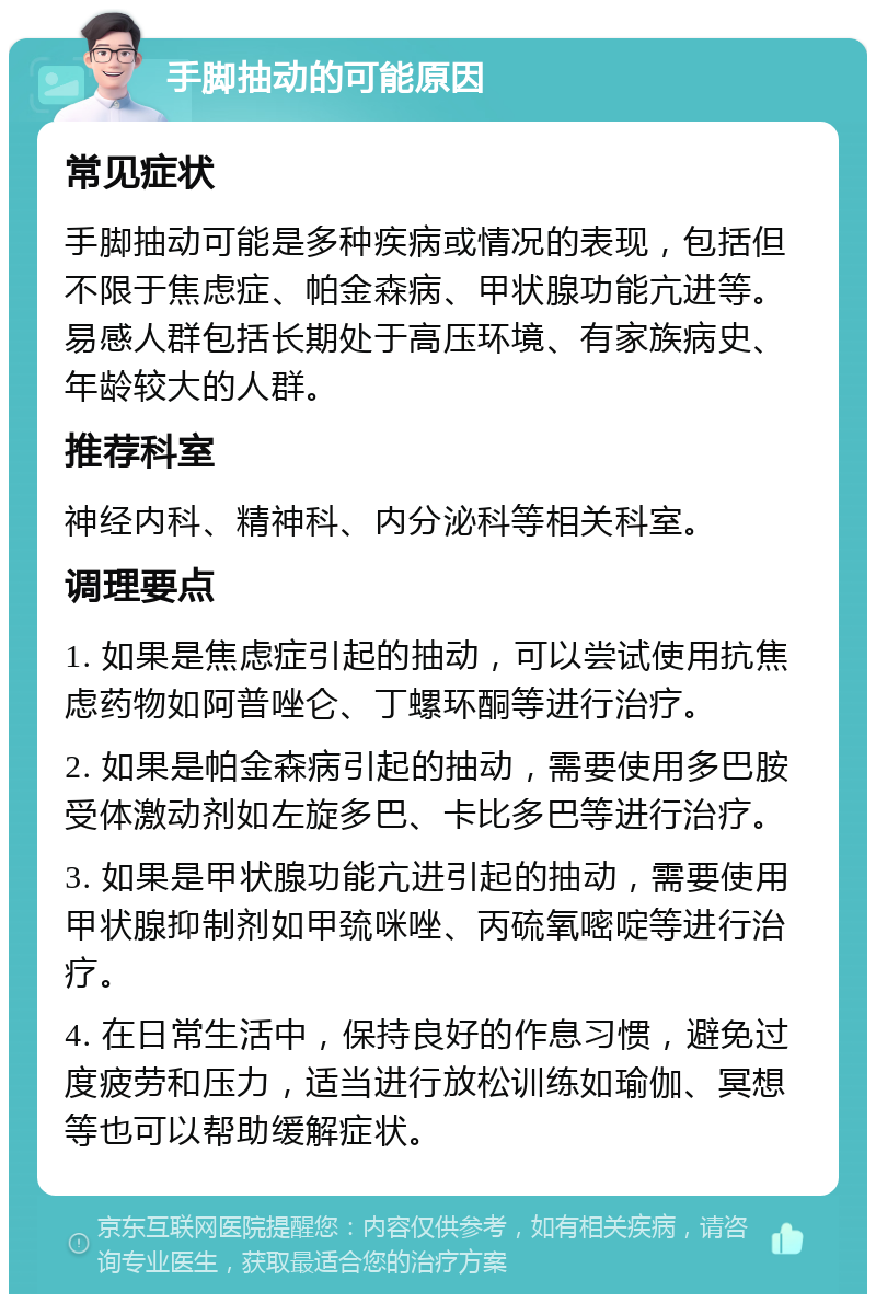 手脚抽动的可能原因 常见症状 手脚抽动可能是多种疾病或情况的表现，包括但不限于焦虑症、帕金森病、甲状腺功能亢进等。易感人群包括长期处于高压环境、有家族病史、年龄较大的人群。 推荐科室 神经内科、精神科、内分泌科等相关科室。 调理要点 1. 如果是焦虑症引起的抽动，可以尝试使用抗焦虑药物如阿普唑仑、丁螺环酮等进行治疗。 2. 如果是帕金森病引起的抽动，需要使用多巴胺受体激动剂如左旋多巴、卡比多巴等进行治疗。 3. 如果是甲状腺功能亢进引起的抽动，需要使用甲状腺抑制剂如甲巯咪唑、丙硫氧嘧啶等进行治疗。 4. 在日常生活中，保持良好的作息习惯，避免过度疲劳和压力，适当进行放松训练如瑜伽、冥想等也可以帮助缓解症状。