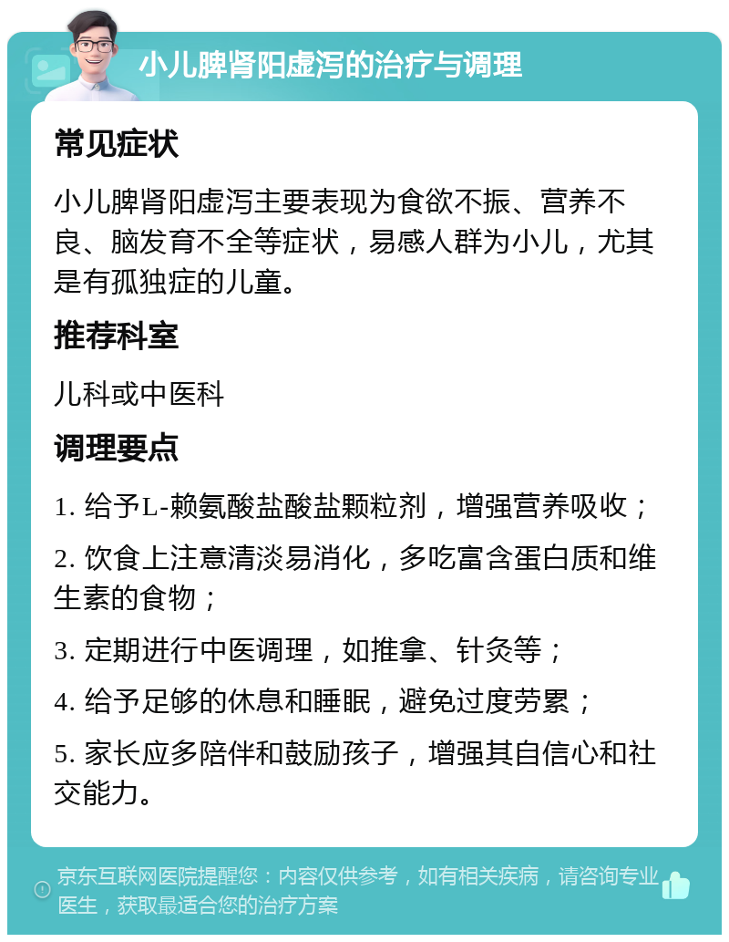 小儿脾肾阳虚泻的治疗与调理 常见症状 小儿脾肾阳虚泻主要表现为食欲不振、营养不良、脑发育不全等症状，易感人群为小儿，尤其是有孤独症的儿童。 推荐科室 儿科或中医科 调理要点 1. 给予L-赖氨酸盐酸盐颗粒剂，增强营养吸收； 2. 饮食上注意清淡易消化，多吃富含蛋白质和维生素的食物； 3. 定期进行中医调理，如推拿、针灸等； 4. 给予足够的休息和睡眠，避免过度劳累； 5. 家长应多陪伴和鼓励孩子，增强其自信心和社交能力。