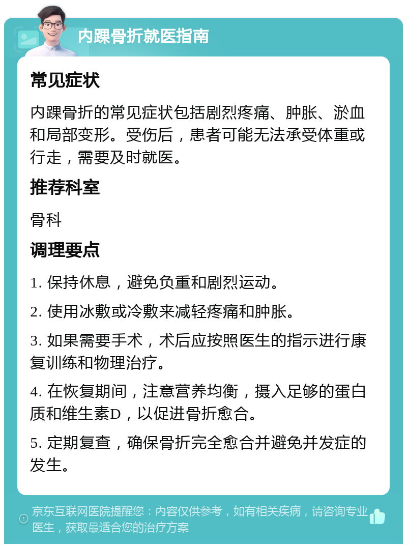 内踝骨折就医指南 常见症状 内踝骨折的常见症状包括剧烈疼痛、肿胀、淤血和局部变形。受伤后，患者可能无法承受体重或行走，需要及时就医。 推荐科室 骨科 调理要点 1. 保持休息，避免负重和剧烈运动。 2. 使用冰敷或冷敷来减轻疼痛和肿胀。 3. 如果需要手术，术后应按照医生的指示进行康复训练和物理治疗。 4. 在恢复期间，注意营养均衡，摄入足够的蛋白质和维生素D，以促进骨折愈合。 5. 定期复查，确保骨折完全愈合并避免并发症的发生。