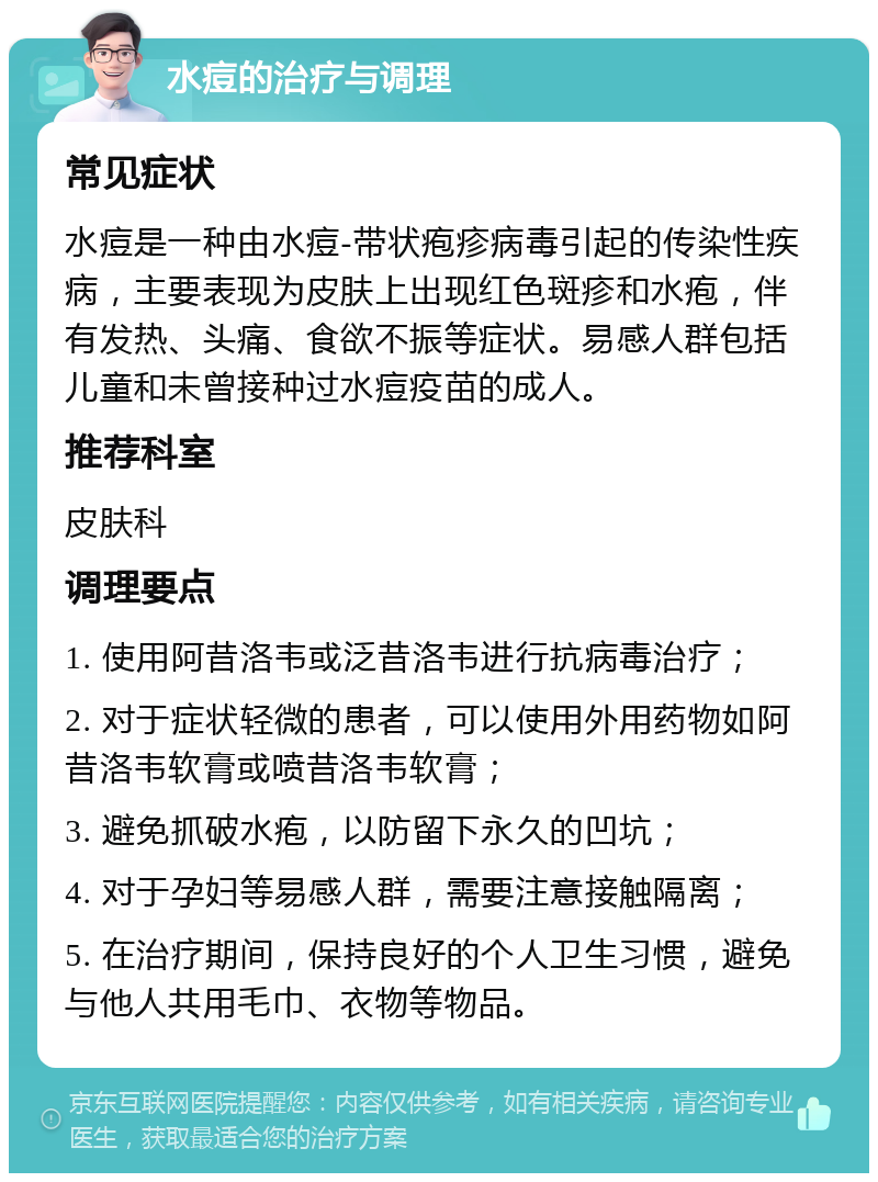 水痘的治疗与调理 常见症状 水痘是一种由水痘-带状疱疹病毒引起的传染性疾病，主要表现为皮肤上出现红色斑疹和水疱，伴有发热、头痛、食欲不振等症状。易感人群包括儿童和未曾接种过水痘疫苗的成人。 推荐科室 皮肤科 调理要点 1. 使用阿昔洛韦或泛昔洛韦进行抗病毒治疗； 2. 对于症状轻微的患者，可以使用外用药物如阿昔洛韦软膏或喷昔洛韦软膏； 3. 避免抓破水疱，以防留下永久的凹坑； 4. 对于孕妇等易感人群，需要注意接触隔离； 5. 在治疗期间，保持良好的个人卫生习惯，避免与他人共用毛巾、衣物等物品。