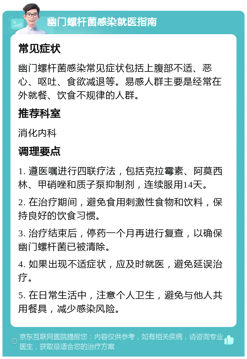 幽门螺杆菌感染就医指南 常见症状 幽门螺杆菌感染常见症状包括上腹部不适、恶心、呕吐、食欲减退等。易感人群主要是经常在外就餐、饮食不规律的人群。 推荐科室 消化内科 调理要点 1. 遵医嘱进行四联疗法，包括克拉霉素、阿莫西林、甲硝唑和质子泵抑制剂，连续服用14天。 2. 在治疗期间，避免食用刺激性食物和饮料，保持良好的饮食习惯。 3. 治疗结束后，停药一个月再进行复查，以确保幽门螺杆菌已被清除。 4. 如果出现不适症状，应及时就医，避免延误治疗。 5. 在日常生活中，注意个人卫生，避免与他人共用餐具，减少感染风险。