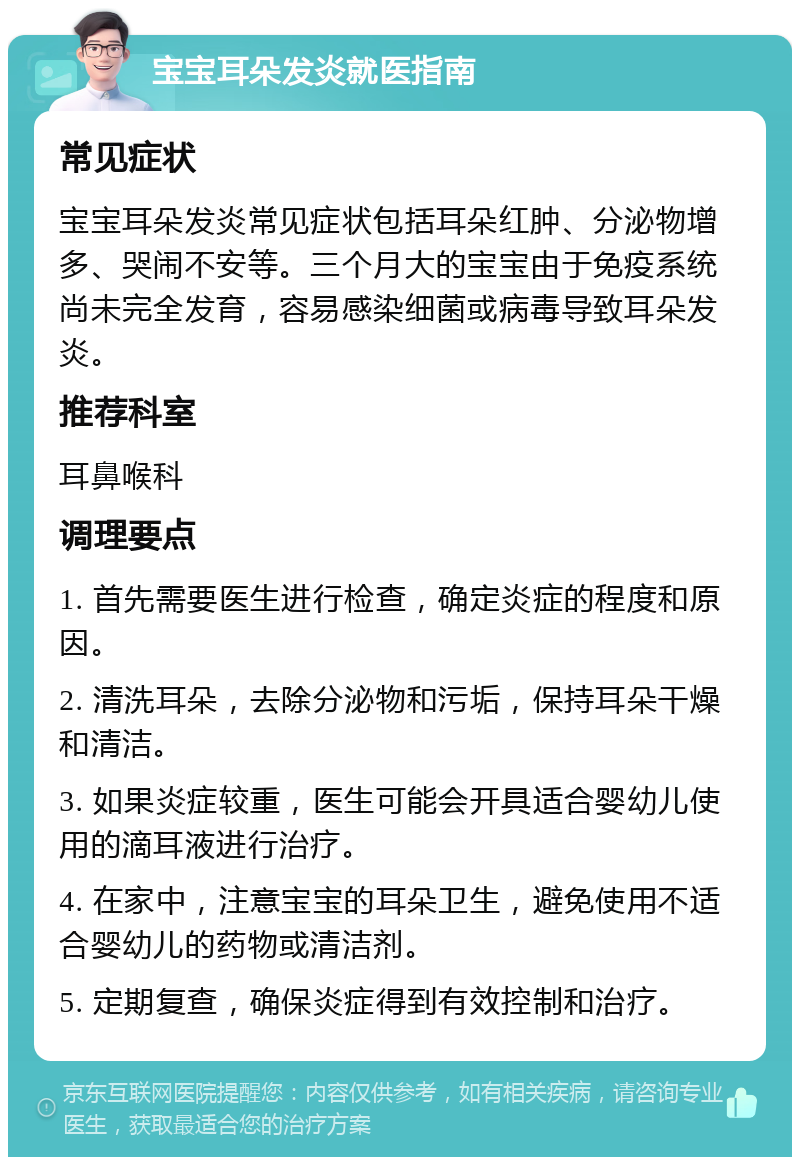 宝宝耳朵发炎就医指南 常见症状 宝宝耳朵发炎常见症状包括耳朵红肿、分泌物增多、哭闹不安等。三个月大的宝宝由于免疫系统尚未完全发育，容易感染细菌或病毒导致耳朵发炎。 推荐科室 耳鼻喉科 调理要点 1. 首先需要医生进行检查，确定炎症的程度和原因。 2. 清洗耳朵，去除分泌物和污垢，保持耳朵干燥和清洁。 3. 如果炎症较重，医生可能会开具适合婴幼儿使用的滴耳液进行治疗。 4. 在家中，注意宝宝的耳朵卫生，避免使用不适合婴幼儿的药物或清洁剂。 5. 定期复查，确保炎症得到有效控制和治疗。