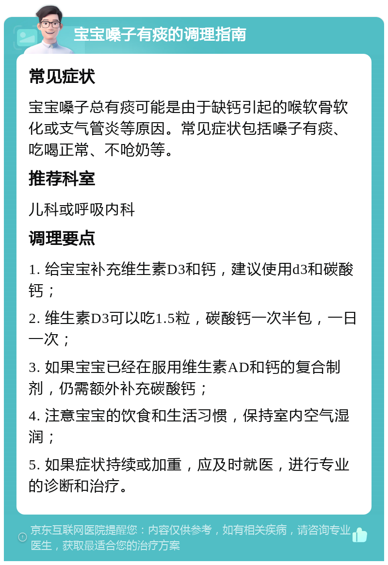 宝宝嗓子有痰的调理指南 常见症状 宝宝嗓子总有痰可能是由于缺钙引起的喉软骨软化或支气管炎等原因。常见症状包括嗓子有痰、吃喝正常、不呛奶等。 推荐科室 儿科或呼吸内科 调理要点 1. 给宝宝补充维生素D3和钙，建议使用d3和碳酸钙； 2. 维生素D3可以吃1.5粒，碳酸钙一次半包，一日一次； 3. 如果宝宝已经在服用维生素AD和钙的复合制剂，仍需额外补充碳酸钙； 4. 注意宝宝的饮食和生活习惯，保持室内空气湿润； 5. 如果症状持续或加重，应及时就医，进行专业的诊断和治疗。