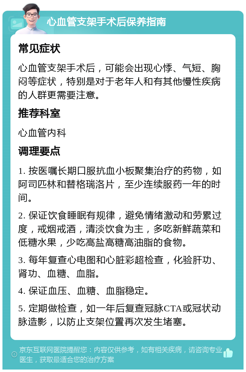 心血管支架手术后保养指南 常见症状 心血管支架手术后，可能会出现心悸、气短、胸闷等症状，特别是对于老年人和有其他慢性疾病的人群更需要注意。 推荐科室 心血管内科 调理要点 1. 按医嘱长期口服抗血小板聚集治疗的药物，如阿司匹林和替格瑞洛片，至少连续服药一年的时间。 2. 保证饮食睡眠有规律，避免情绪激动和劳累过度，戒烟戒酒，清淡饮食为主，多吃新鲜蔬菜和低糖水果，少吃高盐高糖高油脂的食物。 3. 每年复查心电图和心脏彩超检查，化验肝功、肾功、血糖、血脂。 4. 保证血压、血糖、血脂稳定。 5. 定期做检查，如一年后复查冠脉CTA或冠状动脉造影，以防止支架位置再次发生堵塞。