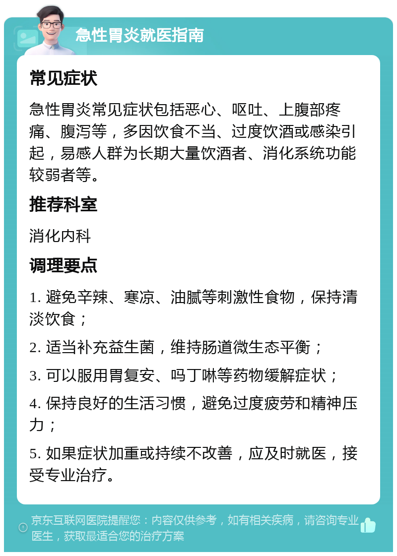 急性胃炎就医指南 常见症状 急性胃炎常见症状包括恶心、呕吐、上腹部疼痛、腹泻等，多因饮食不当、过度饮酒或感染引起，易感人群为长期大量饮酒者、消化系统功能较弱者等。 推荐科室 消化内科 调理要点 1. 避免辛辣、寒凉、油腻等刺激性食物，保持清淡饮食； 2. 适当补充益生菌，维持肠道微生态平衡； 3. 可以服用胃复安、吗丁啉等药物缓解症状； 4. 保持良好的生活习惯，避免过度疲劳和精神压力； 5. 如果症状加重或持续不改善，应及时就医，接受专业治疗。