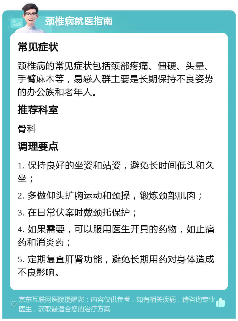 颈椎病就医指南 常见症状 颈椎病的常见症状包括颈部疼痛、僵硬、头晕、手臂麻木等，易感人群主要是长期保持不良姿势的办公族和老年人。 推荐科室 骨科 调理要点 1. 保持良好的坐姿和站姿，避免长时间低头和久坐； 2. 多做仰头扩胸运动和颈操，锻炼颈部肌肉； 3. 在日常伏案时戴颈托保护； 4. 如果需要，可以服用医生开具的药物，如止痛药和消炎药； 5. 定期复查肝肾功能，避免长期用药对身体造成不良影响。