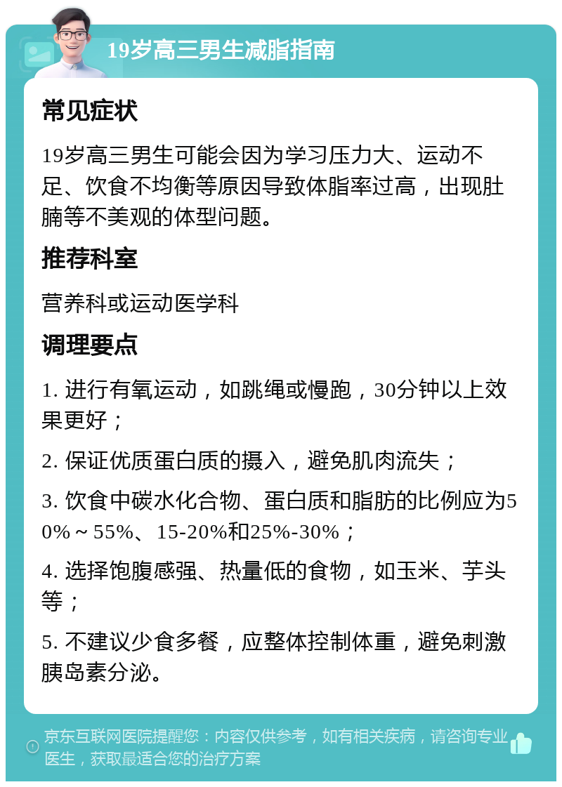 19岁高三男生减脂指南 常见症状 19岁高三男生可能会因为学习压力大、运动不足、饮食不均衡等原因导致体脂率过高，出现肚腩等不美观的体型问题。 推荐科室 营养科或运动医学科 调理要点 1. 进行有氧运动，如跳绳或慢跑，30分钟以上效果更好； 2. 保证优质蛋白质的摄入，避免肌肉流失； 3. 饮食中碳水化合物、蛋白质和脂肪的比例应为50%～55%、15-20%和25%-30%； 4. 选择饱腹感强、热量低的食物，如玉米、芋头等； 5. 不建议少食多餐，应整体控制体重，避免刺激胰岛素分泌。