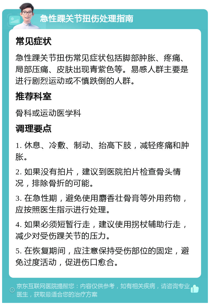 急性踝关节扭伤处理指南 常见症状 急性踝关节扭伤常见症状包括脚部肿胀、疼痛、局部压痛、皮肤出现青紫色等。易感人群主要是进行剧烈运动或不慎跌倒的人群。 推荐科室 骨科或运动医学科 调理要点 1. 休息、冷敷、制动、抬高下肢，减轻疼痛和肿胀。 2. 如果没有拍片，建议到医院拍片检查骨头情况，排除骨折的可能。 3. 在急性期，避免使用麝香壮骨膏等外用药物，应按照医生指示进行处理。 4. 如果必须短暂行走，建议使用拐杖辅助行走，减少对受伤踝关节的压力。 5. 在恢复期间，应注意保持受伤部位的固定，避免过度活动，促进伤口愈合。