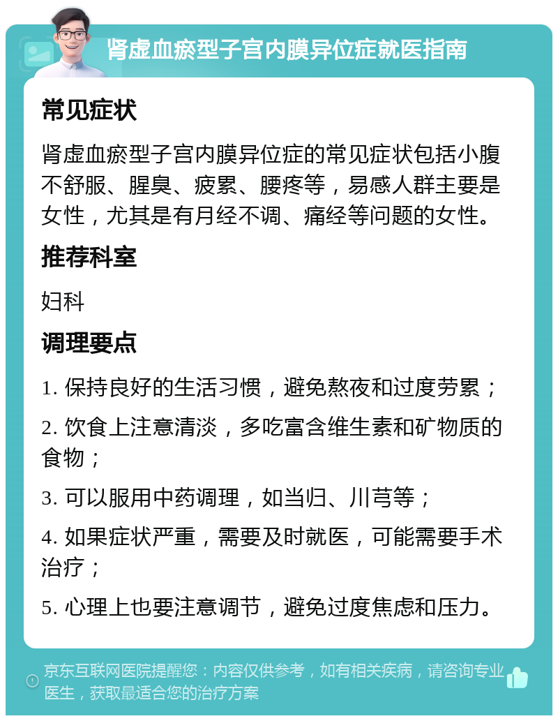 肾虚血瘀型子宫内膜异位症就医指南 常见症状 肾虚血瘀型子宫内膜异位症的常见症状包括小腹不舒服、腥臭、疲累、腰疼等，易感人群主要是女性，尤其是有月经不调、痛经等问题的女性。 推荐科室 妇科 调理要点 1. 保持良好的生活习惯，避免熬夜和过度劳累； 2. 饮食上注意清淡，多吃富含维生素和矿物质的食物； 3. 可以服用中药调理，如当归、川芎等； 4. 如果症状严重，需要及时就医，可能需要手术治疗； 5. 心理上也要注意调节，避免过度焦虑和压力。