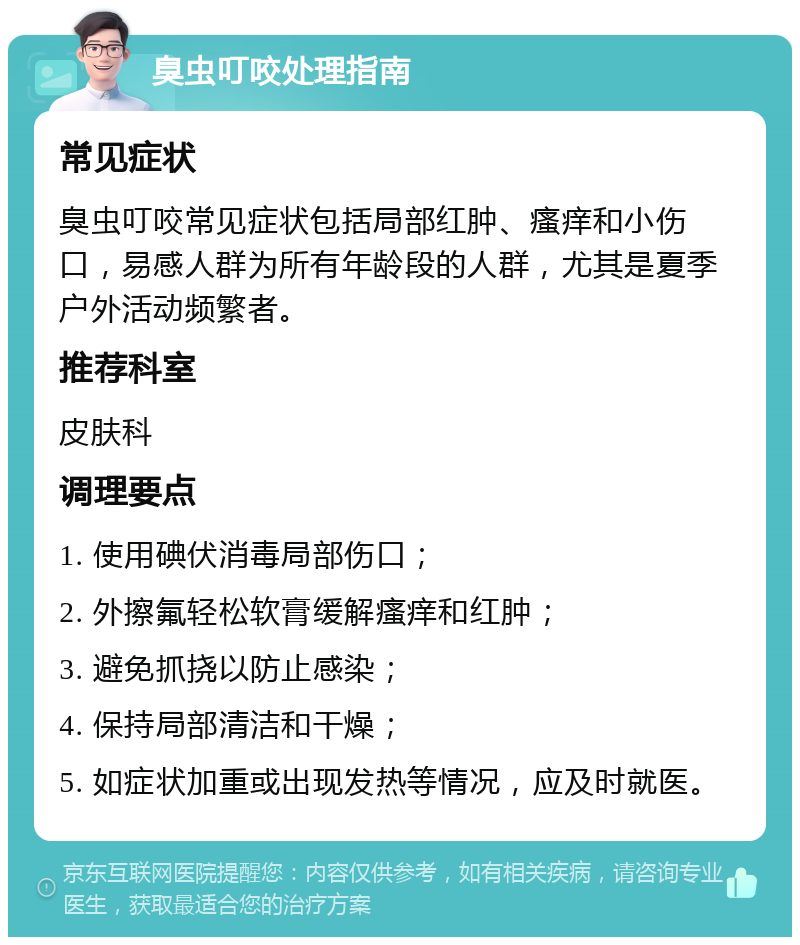 臭虫叮咬处理指南 常见症状 臭虫叮咬常见症状包括局部红肿、瘙痒和小伤口，易感人群为所有年龄段的人群，尤其是夏季户外活动频繁者。 推荐科室 皮肤科 调理要点 1. 使用碘伏消毒局部伤口； 2. 外擦氟轻松软膏缓解瘙痒和红肿； 3. 避免抓挠以防止感染； 4. 保持局部清洁和干燥； 5. 如症状加重或出现发热等情况，应及时就医。