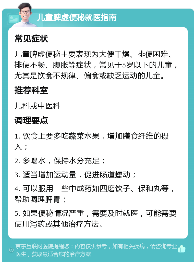 儿童脾虚便秘就医指南 常见症状 儿童脾虚便秘主要表现为大便干燥、排便困难、排便不畅、腹胀等症状，常见于5岁以下的儿童，尤其是饮食不规律、偏食或缺乏运动的儿童。 推荐科室 儿科或中医科 调理要点 1. 饮食上要多吃蔬菜水果，增加膳食纤维的摄入； 2. 多喝水，保持水分充足； 3. 适当增加运动量，促进肠道蠕动； 4. 可以服用一些中成药如四磨饮子、保和丸等，帮助调理脾胃； 5. 如果便秘情况严重，需要及时就医，可能需要使用泻药或其他治疗方法。