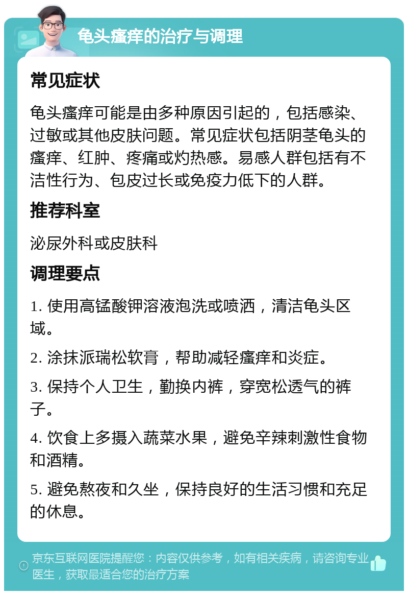 龟头瘙痒的治疗与调理 常见症状 龟头瘙痒可能是由多种原因引起的，包括感染、过敏或其他皮肤问题。常见症状包括阴茎龟头的瘙痒、红肿、疼痛或灼热感。易感人群包括有不洁性行为、包皮过长或免疫力低下的人群。 推荐科室 泌尿外科或皮肤科 调理要点 1. 使用高锰酸钾溶液泡洗或喷洒，清洁龟头区域。 2. 涂抹派瑞松软膏，帮助减轻瘙痒和炎症。 3. 保持个人卫生，勤换内裤，穿宽松透气的裤子。 4. 饮食上多摄入蔬菜水果，避免辛辣刺激性食物和酒精。 5. 避免熬夜和久坐，保持良好的生活习惯和充足的休息。