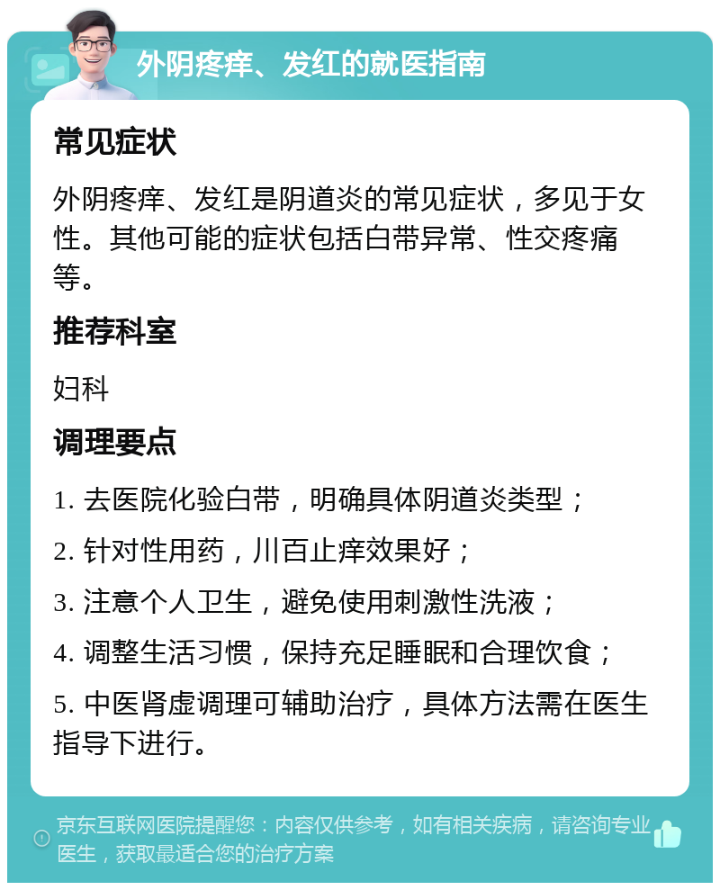 外阴疼痒、发红的就医指南 常见症状 外阴疼痒、发红是阴道炎的常见症状，多见于女性。其他可能的症状包括白带异常、性交疼痛等。 推荐科室 妇科 调理要点 1. 去医院化验白带，明确具体阴道炎类型； 2. 针对性用药，川百止痒效果好； 3. 注意个人卫生，避免使用刺激性洗液； 4. 调整生活习惯，保持充足睡眠和合理饮食； 5. 中医肾虚调理可辅助治疗，具体方法需在医生指导下进行。