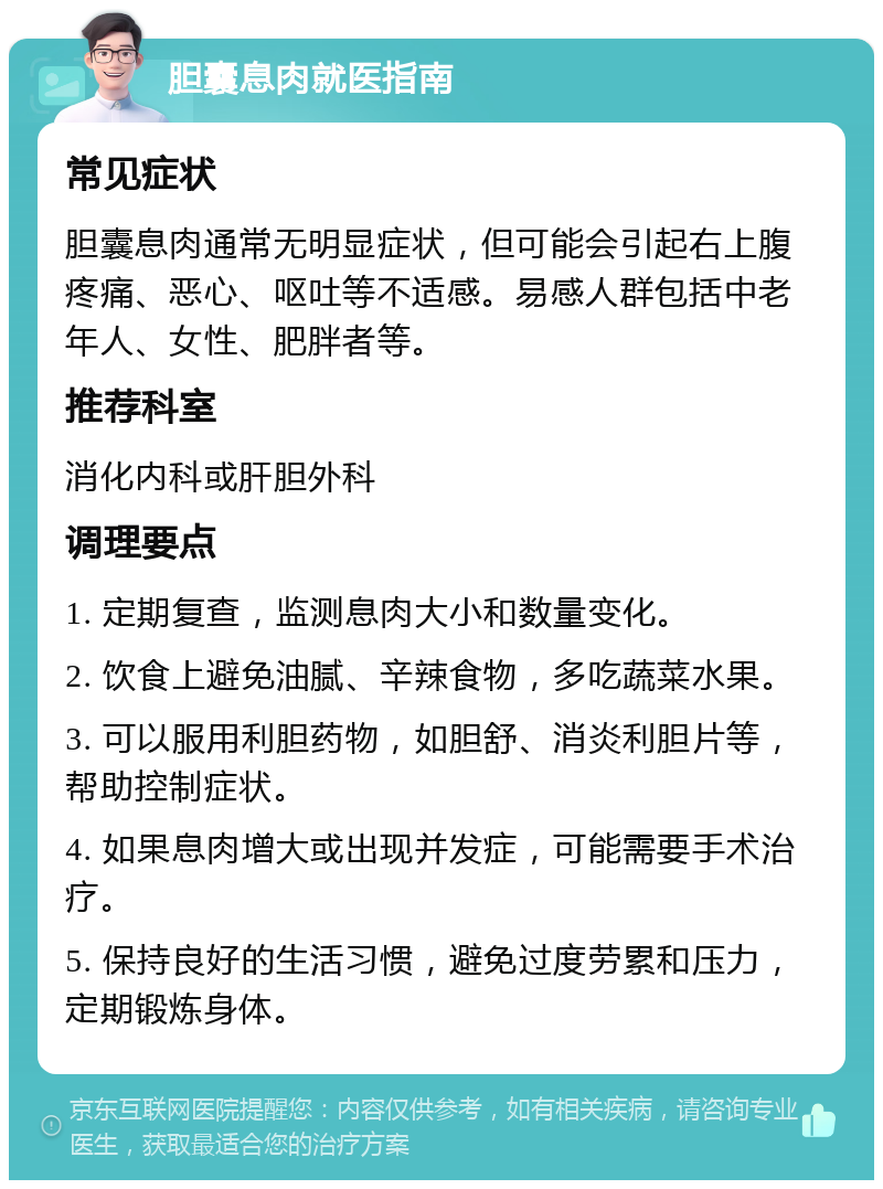 胆囊息肉就医指南 常见症状 胆囊息肉通常无明显症状，但可能会引起右上腹疼痛、恶心、呕吐等不适感。易感人群包括中老年人、女性、肥胖者等。 推荐科室 消化内科或肝胆外科 调理要点 1. 定期复查，监测息肉大小和数量变化。 2. 饮食上避免油腻、辛辣食物，多吃蔬菜水果。 3. 可以服用利胆药物，如胆舒、消炎利胆片等，帮助控制症状。 4. 如果息肉增大或出现并发症，可能需要手术治疗。 5. 保持良好的生活习惯，避免过度劳累和压力，定期锻炼身体。