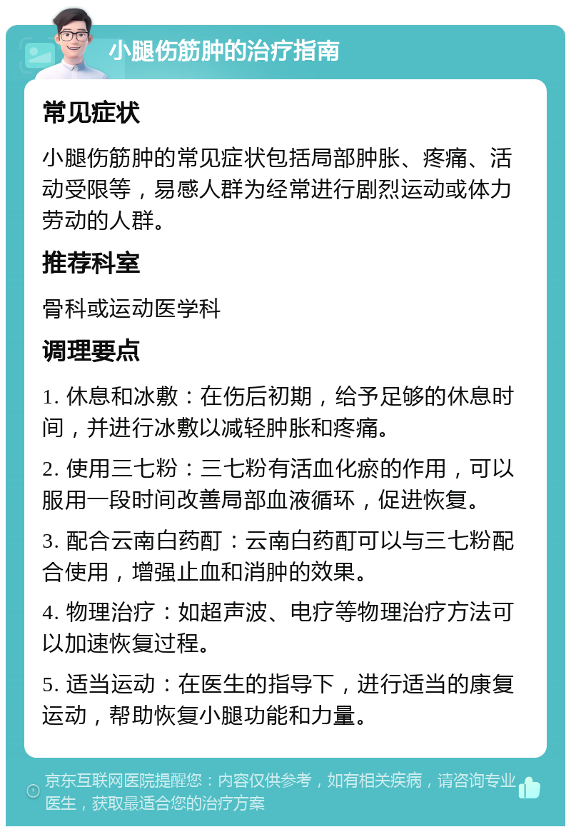 小腿伤筋肿的治疗指南 常见症状 小腿伤筋肿的常见症状包括局部肿胀、疼痛、活动受限等，易感人群为经常进行剧烈运动或体力劳动的人群。 推荐科室 骨科或运动医学科 调理要点 1. 休息和冰敷：在伤后初期，给予足够的休息时间，并进行冰敷以减轻肿胀和疼痛。 2. 使用三七粉：三七粉有活血化瘀的作用，可以服用一段时间改善局部血液循环，促进恢复。 3. 配合云南白药酊：云南白药酊可以与三七粉配合使用，增强止血和消肿的效果。 4. 物理治疗：如超声波、电疗等物理治疗方法可以加速恢复过程。 5. 适当运动：在医生的指导下，进行适当的康复运动，帮助恢复小腿功能和力量。