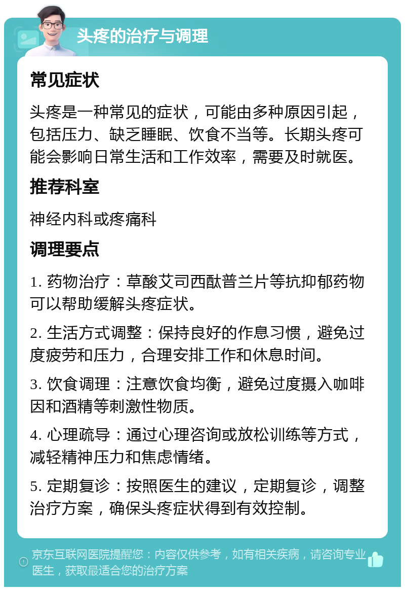 头疼的治疗与调理 常见症状 头疼是一种常见的症状，可能由多种原因引起，包括压力、缺乏睡眠、饮食不当等。长期头疼可能会影响日常生活和工作效率，需要及时就医。 推荐科室 神经内科或疼痛科 调理要点 1. 药物治疗：草酸艾司西酞普兰片等抗抑郁药物可以帮助缓解头疼症状。 2. 生活方式调整：保持良好的作息习惯，避免过度疲劳和压力，合理安排工作和休息时间。 3. 饮食调理：注意饮食均衡，避免过度摄入咖啡因和酒精等刺激性物质。 4. 心理疏导：通过心理咨询或放松训练等方式，减轻精神压力和焦虑情绪。 5. 定期复诊：按照医生的建议，定期复诊，调整治疗方案，确保头疼症状得到有效控制。