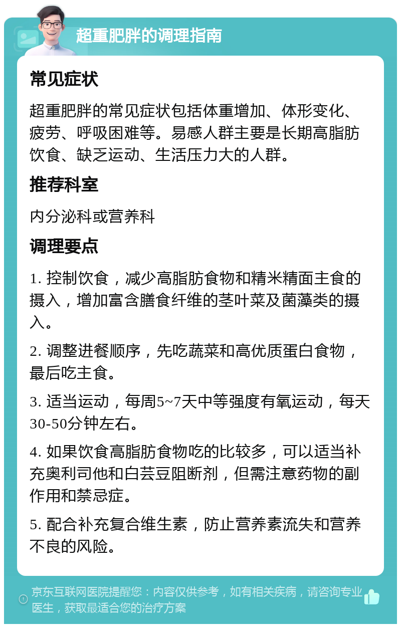 超重肥胖的调理指南 常见症状 超重肥胖的常见症状包括体重增加、体形变化、疲劳、呼吸困难等。易感人群主要是长期高脂肪饮食、缺乏运动、生活压力大的人群。 推荐科室 内分泌科或营养科 调理要点 1. 控制饮食，减少高脂肪食物和精米精面主食的摄入，增加富含膳食纤维的茎叶菜及菌藻类的摄入。 2. 调整进餐顺序，先吃蔬菜和高优质蛋白食物，最后吃主食。 3. 适当运动，每周5~7天中等强度有氧运动，每天30-50分钟左右。 4. 如果饮食高脂肪食物吃的比较多，可以适当补充奥利司他和白芸豆阻断剂，但需注意药物的副作用和禁忌症。 5. 配合补充复合维生素，防止营养素流失和营养不良的风险。