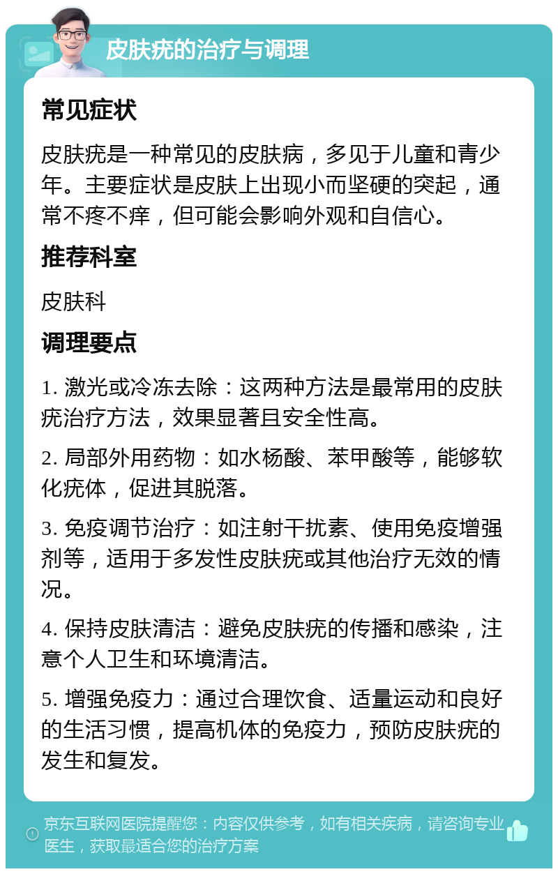 皮肤疣的治疗与调理 常见症状 皮肤疣是一种常见的皮肤病，多见于儿童和青少年。主要症状是皮肤上出现小而坚硬的突起，通常不疼不痒，但可能会影响外观和自信心。 推荐科室 皮肤科 调理要点 1. 激光或冷冻去除：这两种方法是最常用的皮肤疣治疗方法，效果显著且安全性高。 2. 局部外用药物：如水杨酸、苯甲酸等，能够软化疣体，促进其脱落。 3. 免疫调节治疗：如注射干扰素、使用免疫增强剂等，适用于多发性皮肤疣或其他治疗无效的情况。 4. 保持皮肤清洁：避免皮肤疣的传播和感染，注意个人卫生和环境清洁。 5. 增强免疫力：通过合理饮食、适量运动和良好的生活习惯，提高机体的免疫力，预防皮肤疣的发生和复发。