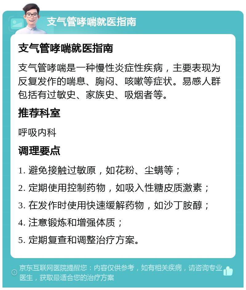 支气管哮喘就医指南 支气管哮喘就医指南 支气管哮喘是一种慢性炎症性疾病，主要表现为反复发作的喘息、胸闷、咳嗽等症状。易感人群包括有过敏史、家族史、吸烟者等。 推荐科室 呼吸内科 调理要点 1. 避免接触过敏原，如花粉、尘螨等； 2. 定期使用控制药物，如吸入性糖皮质激素； 3. 在发作时使用快速缓解药物，如沙丁胺醇； 4. 注意锻炼和增强体质； 5. 定期复查和调整治疗方案。