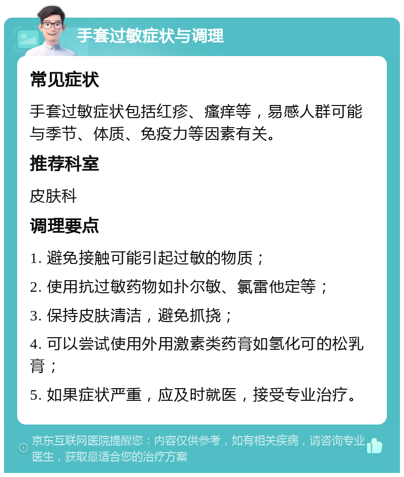 手套过敏症状与调理 常见症状 手套过敏症状包括红疹、瘙痒等，易感人群可能与季节、体质、免疫力等因素有关。 推荐科室 皮肤科 调理要点 1. 避免接触可能引起过敏的物质； 2. 使用抗过敏药物如扑尔敏、氯雷他定等； 3. 保持皮肤清洁，避免抓挠； 4. 可以尝试使用外用激素类药膏如氢化可的松乳膏； 5. 如果症状严重，应及时就医，接受专业治疗。