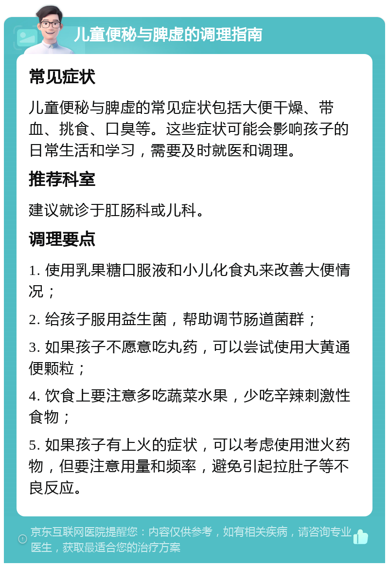 儿童便秘与脾虚的调理指南 常见症状 儿童便秘与脾虚的常见症状包括大便干燥、带血、挑食、口臭等。这些症状可能会影响孩子的日常生活和学习，需要及时就医和调理。 推荐科室 建议就诊于肛肠科或儿科。 调理要点 1. 使用乳果糖口服液和小儿化食丸来改善大便情况； 2. 给孩子服用益生菌，帮助调节肠道菌群； 3. 如果孩子不愿意吃丸药，可以尝试使用大黄通便颗粒； 4. 饮食上要注意多吃蔬菜水果，少吃辛辣刺激性食物； 5. 如果孩子有上火的症状，可以考虑使用泄火药物，但要注意用量和频率，避免引起拉肚子等不良反应。