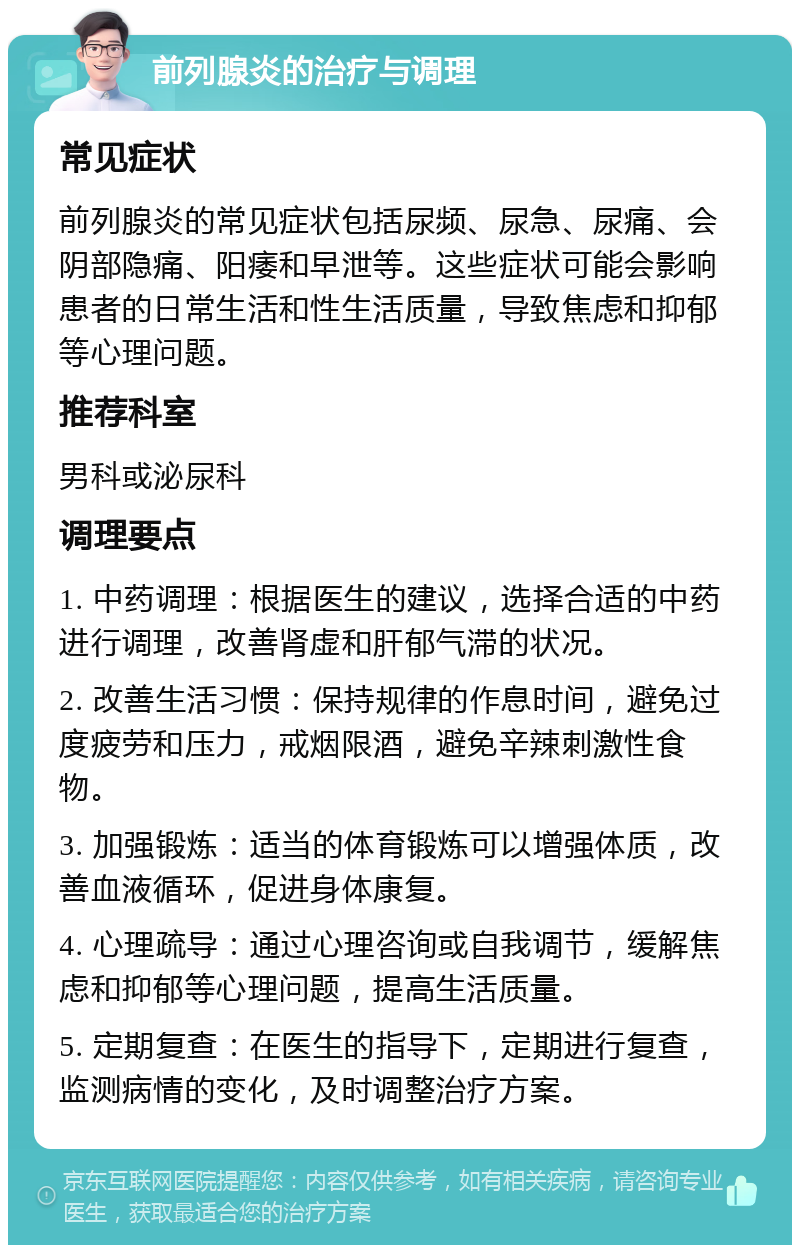 前列腺炎的治疗与调理 常见症状 前列腺炎的常见症状包括尿频、尿急、尿痛、会阴部隐痛、阳痿和早泄等。这些症状可能会影响患者的日常生活和性生活质量，导致焦虑和抑郁等心理问题。 推荐科室 男科或泌尿科 调理要点 1. 中药调理：根据医生的建议，选择合适的中药进行调理，改善肾虚和肝郁气滞的状况。 2. 改善生活习惯：保持规律的作息时间，避免过度疲劳和压力，戒烟限酒，避免辛辣刺激性食物。 3. 加强锻炼：适当的体育锻炼可以增强体质，改善血液循环，促进身体康复。 4. 心理疏导：通过心理咨询或自我调节，缓解焦虑和抑郁等心理问题，提高生活质量。 5. 定期复查：在医生的指导下，定期进行复查，监测病情的变化，及时调整治疗方案。