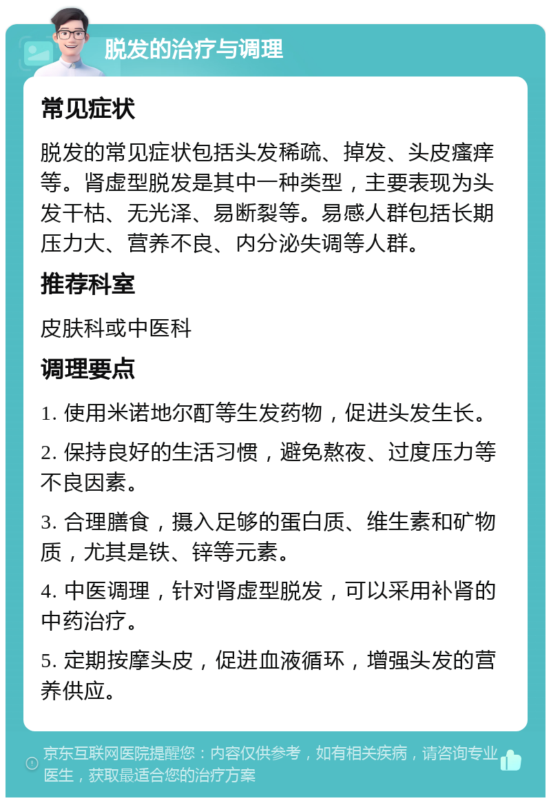 脱发的治疗与调理 常见症状 脱发的常见症状包括头发稀疏、掉发、头皮瘙痒等。肾虚型脱发是其中一种类型，主要表现为头发干枯、无光泽、易断裂等。易感人群包括长期压力大、营养不良、内分泌失调等人群。 推荐科室 皮肤科或中医科 调理要点 1. 使用米诺地尔酊等生发药物，促进头发生长。 2. 保持良好的生活习惯，避免熬夜、过度压力等不良因素。 3. 合理膳食，摄入足够的蛋白质、维生素和矿物质，尤其是铁、锌等元素。 4. 中医调理，针对肾虚型脱发，可以采用补肾的中药治疗。 5. 定期按摩头皮，促进血液循环，增强头发的营养供应。