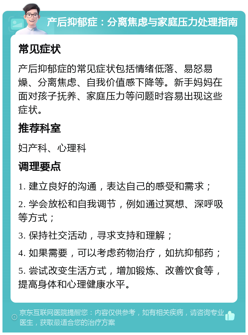 产后抑郁症：分离焦虑与家庭压力处理指南 常见症状 产后抑郁症的常见症状包括情绪低落、易怒易燥、分离焦虑、自我价值感下降等。新手妈妈在面对孩子抚养、家庭压力等问题时容易出现这些症状。 推荐科室 妇产科、心理科 调理要点 1. 建立良好的沟通，表达自己的感受和需求； 2. 学会放松和自我调节，例如通过冥想、深呼吸等方式； 3. 保持社交活动，寻求支持和理解； 4. 如果需要，可以考虑药物治疗，如抗抑郁药； 5. 尝试改变生活方式，增加锻炼、改善饮食等，提高身体和心理健康水平。