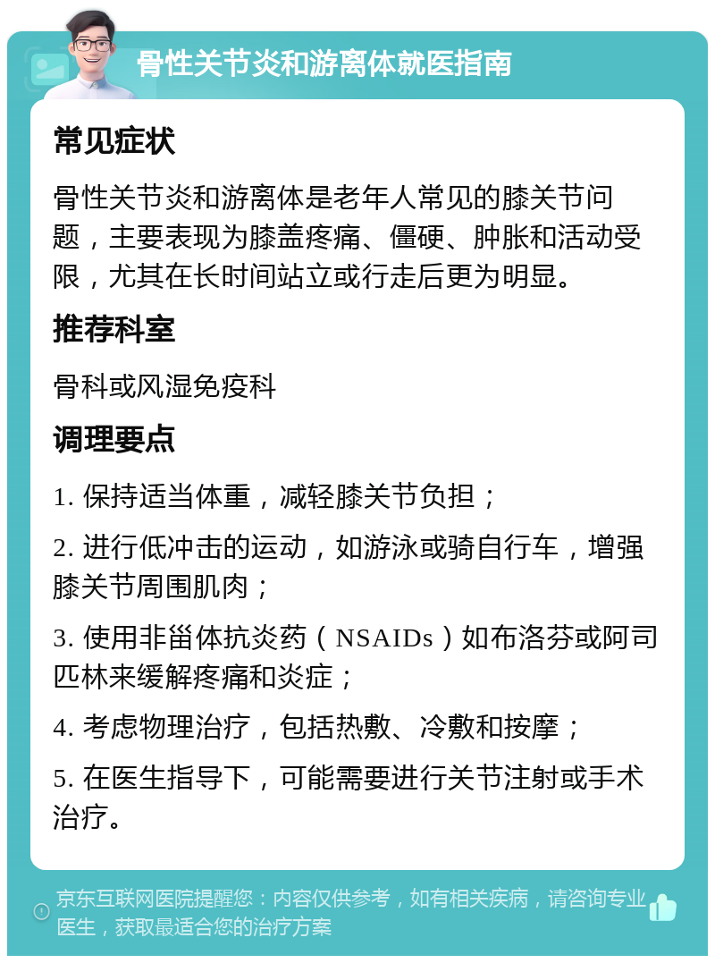 骨性关节炎和游离体就医指南 常见症状 骨性关节炎和游离体是老年人常见的膝关节问题，主要表现为膝盖疼痛、僵硬、肿胀和活动受限，尤其在长时间站立或行走后更为明显。 推荐科室 骨科或风湿免疫科 调理要点 1. 保持适当体重，减轻膝关节负担； 2. 进行低冲击的运动，如游泳或骑自行车，增强膝关节周围肌肉； 3. 使用非甾体抗炎药（NSAIDs）如布洛芬或阿司匹林来缓解疼痛和炎症； 4. 考虑物理治疗，包括热敷、冷敷和按摩； 5. 在医生指导下，可能需要进行关节注射或手术治疗。