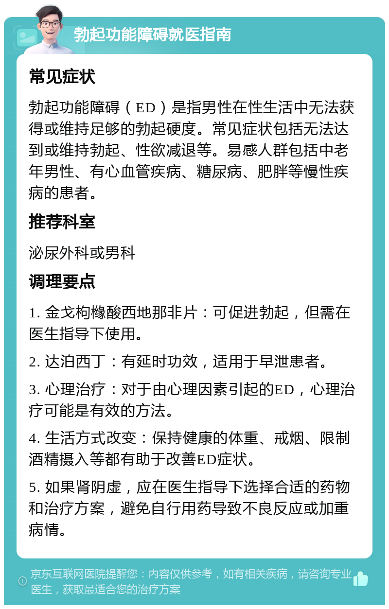 勃起功能障碍就医指南 常见症状 勃起功能障碍（ED）是指男性在性生活中无法获得或维持足够的勃起硬度。常见症状包括无法达到或维持勃起、性欲减退等。易感人群包括中老年男性、有心血管疾病、糖尿病、肥胖等慢性疾病的患者。 推荐科室 泌尿外科或男科 调理要点 1. 金戈枸橼酸西地那非片：可促进勃起，但需在医生指导下使用。 2. 达泊西丁：有延时功效，适用于早泄患者。 3. 心理治疗：对于由心理因素引起的ED，心理治疗可能是有效的方法。 4. 生活方式改变：保持健康的体重、戒烟、限制酒精摄入等都有助于改善ED症状。 5. 如果肾阴虚，应在医生指导下选择合适的药物和治疗方案，避免自行用药导致不良反应或加重病情。