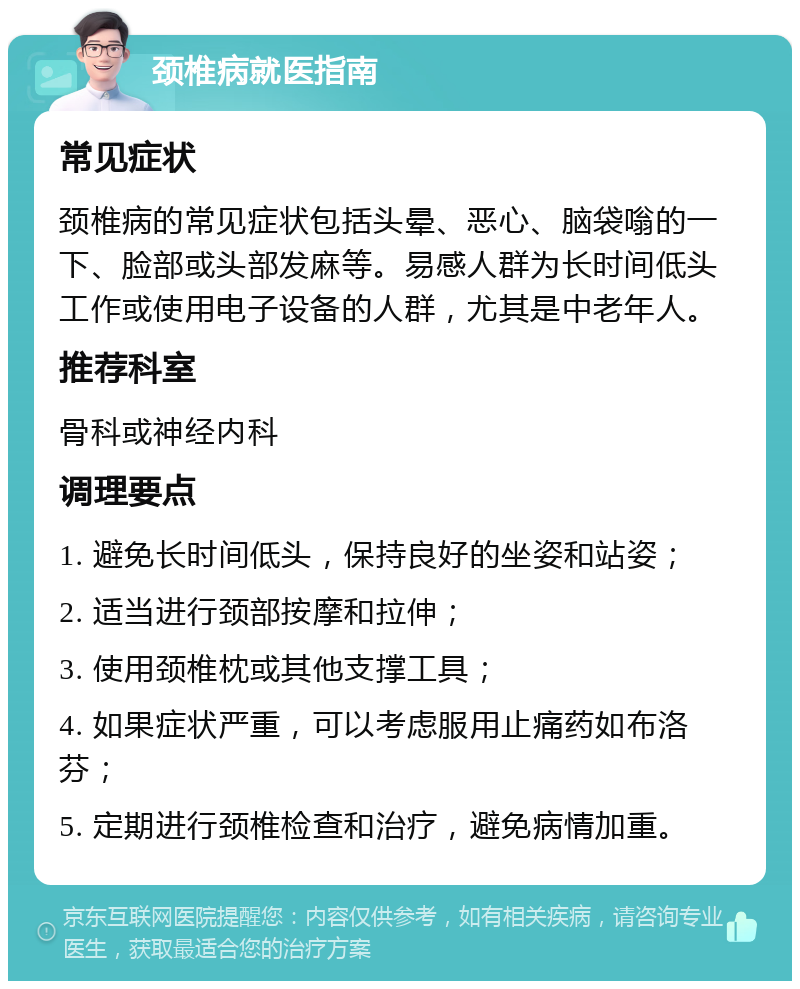 颈椎病就医指南 常见症状 颈椎病的常见症状包括头晕、恶心、脑袋嗡的一下、脸部或头部发麻等。易感人群为长时间低头工作或使用电子设备的人群，尤其是中老年人。 推荐科室 骨科或神经内科 调理要点 1. 避免长时间低头，保持良好的坐姿和站姿； 2. 适当进行颈部按摩和拉伸； 3. 使用颈椎枕或其他支撑工具； 4. 如果症状严重，可以考虑服用止痛药如布洛芬； 5. 定期进行颈椎检查和治疗，避免病情加重。