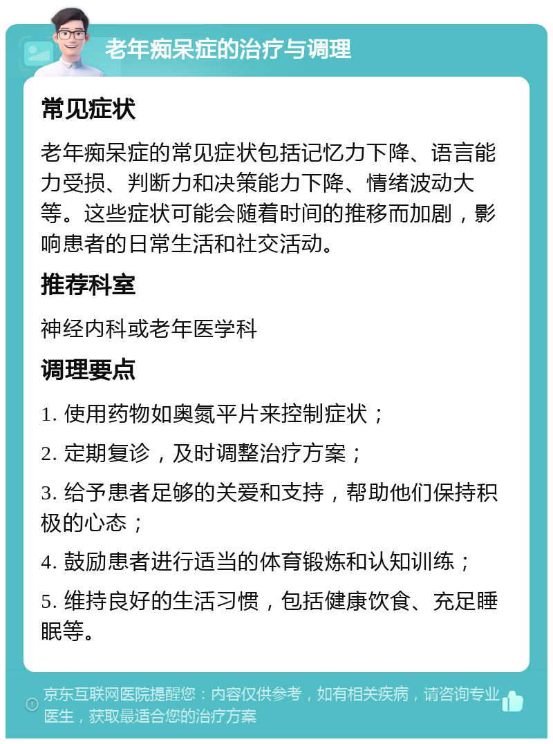 老年痴呆症的治疗与调理 常见症状 老年痴呆症的常见症状包括记忆力下降、语言能力受损、判断力和决策能力下降、情绪波动大等。这些症状可能会随着时间的推移而加剧，影响患者的日常生活和社交活动。 推荐科室 神经内科或老年医学科 调理要点 1. 使用药物如奥氮平片来控制症状； 2. 定期复诊，及时调整治疗方案； 3. 给予患者足够的关爱和支持，帮助他们保持积极的心态； 4. 鼓励患者进行适当的体育锻炼和认知训练； 5. 维持良好的生活习惯，包括健康饮食、充足睡眠等。