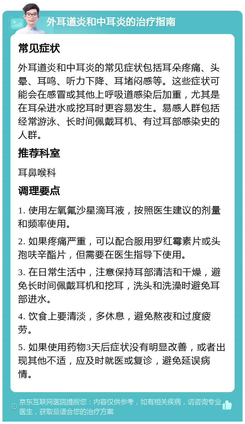 外耳道炎和中耳炎的治疗指南 常见症状 外耳道炎和中耳炎的常见症状包括耳朵疼痛、头晕、耳鸣、听力下降、耳堵闷感等。这些症状可能会在感冒或其他上呼吸道感染后加重，尤其是在耳朵进水或挖耳时更容易发生。易感人群包括经常游泳、长时间佩戴耳机、有过耳部感染史的人群。 推荐科室 耳鼻喉科 调理要点 1. 使用左氧氟沙星滴耳液，按照医生建议的剂量和频率使用。 2. 如果疼痛严重，可以配合服用罗红霉素片或头孢呋辛酯片，但需要在医生指导下使用。 3. 在日常生活中，注意保持耳部清洁和干燥，避免长时间佩戴耳机和挖耳，洗头和洗澡时避免耳部进水。 4. 饮食上要清淡，多休息，避免熬夜和过度疲劳。 5. 如果使用药物3天后症状没有明显改善，或者出现其他不适，应及时就医或复诊，避免延误病情。