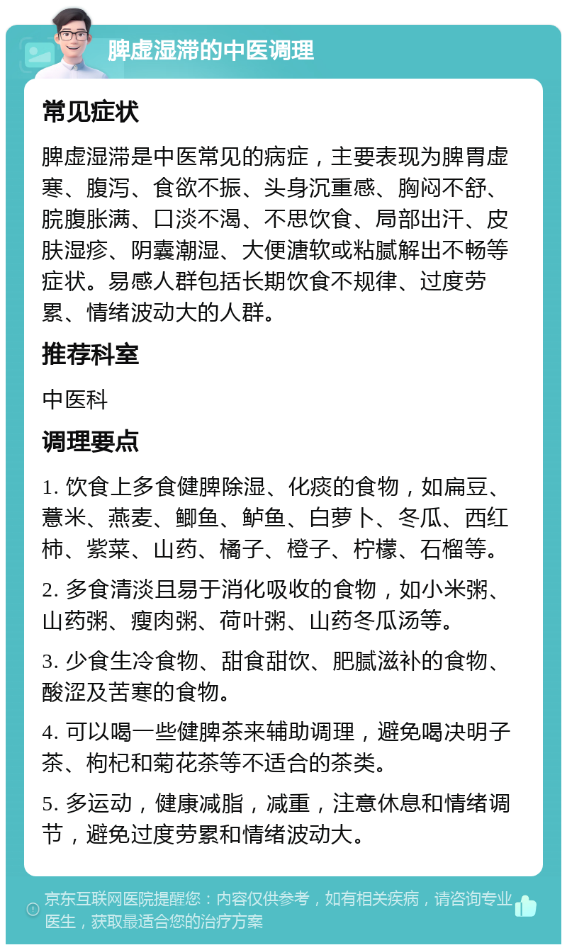 脾虚湿滞的中医调理 常见症状 脾虚湿滞是中医常见的病症，主要表现为脾胃虚寒、腹泻、食欲不振、头身沉重感、胸闷不舒、脘腹胀满、口淡不渴、不思饮食、局部出汗、皮肤湿疹、阴囊潮湿、大便溏软或粘腻解出不畅等症状。易感人群包括长期饮食不规律、过度劳累、情绪波动大的人群。 推荐科室 中医科 调理要点 1. 饮食上多食健脾除湿、化痰的食物，如扁豆、薏米、燕麦、鲫鱼、鲈鱼、白萝卜、冬瓜、西红柿、紫菜、山药、橘子、橙子、柠檬、石榴等。 2. 多食清淡且易于消化吸收的食物，如小米粥、山药粥、瘦肉粥、荷叶粥、山药冬瓜汤等。 3. 少食生冷食物、甜食甜饮、肥腻滋补的食物、酸涩及苦寒的食物。 4. 可以喝一些健脾茶来辅助调理，避免喝决明子茶、枸杞和菊花茶等不适合的茶类。 5. 多运动，健康减脂，减重，注意休息和情绪调节，避免过度劳累和情绪波动大。