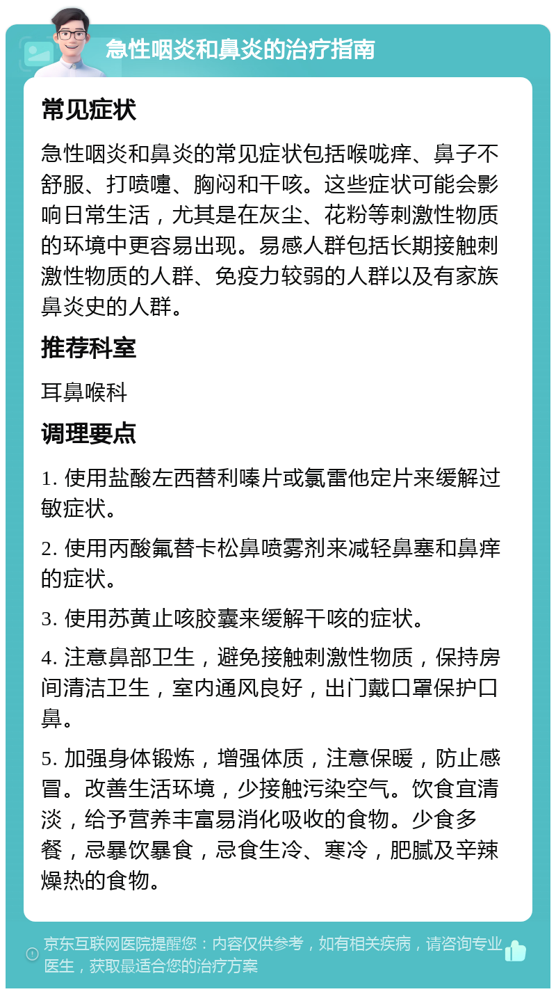 急性咽炎和鼻炎的治疗指南 常见症状 急性咽炎和鼻炎的常见症状包括喉咙痒、鼻子不舒服、打喷嚏、胸闷和干咳。这些症状可能会影响日常生活，尤其是在灰尘、花粉等刺激性物质的环境中更容易出现。易感人群包括长期接触刺激性物质的人群、免疫力较弱的人群以及有家族鼻炎史的人群。 推荐科室 耳鼻喉科 调理要点 1. 使用盐酸左西替利嗪片或氯雷他定片来缓解过敏症状。 2. 使用丙酸氟替卡松鼻喷雾剂来减轻鼻塞和鼻痒的症状。 3. 使用苏黄止咳胶囊来缓解干咳的症状。 4. 注意鼻部卫生，避免接触刺激性物质，保持房间清洁卫生，室内通风良好，出门戴口罩保护口鼻。 5. 加强身体锻炼，增强体质，注意保暖，防止感冒。改善生活环境，少接触污染空气。饮食宜清淡，给予营养丰富易消化吸收的食物。少食多餐，忌暴饮暴食，忌食生冷、寒冷，肥腻及辛辣燥热的食物。