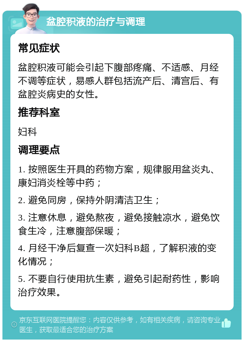 盆腔积液的治疗与调理 常见症状 盆腔积液可能会引起下腹部疼痛、不适感、月经不调等症状，易感人群包括流产后、清宫后、有盆腔炎病史的女性。 推荐科室 妇科 调理要点 1. 按照医生开具的药物方案，规律服用盆炎丸、康妇消炎栓等中药； 2. 避免同房，保持外阴清洁卫生； 3. 注意休息，避免熬夜，避免接触凉水，避免饮食生冷，注意腹部保暖； 4. 月经干净后复查一次妇科B超，了解积液的变化情况； 5. 不要自行使用抗生素，避免引起耐药性，影响治疗效果。