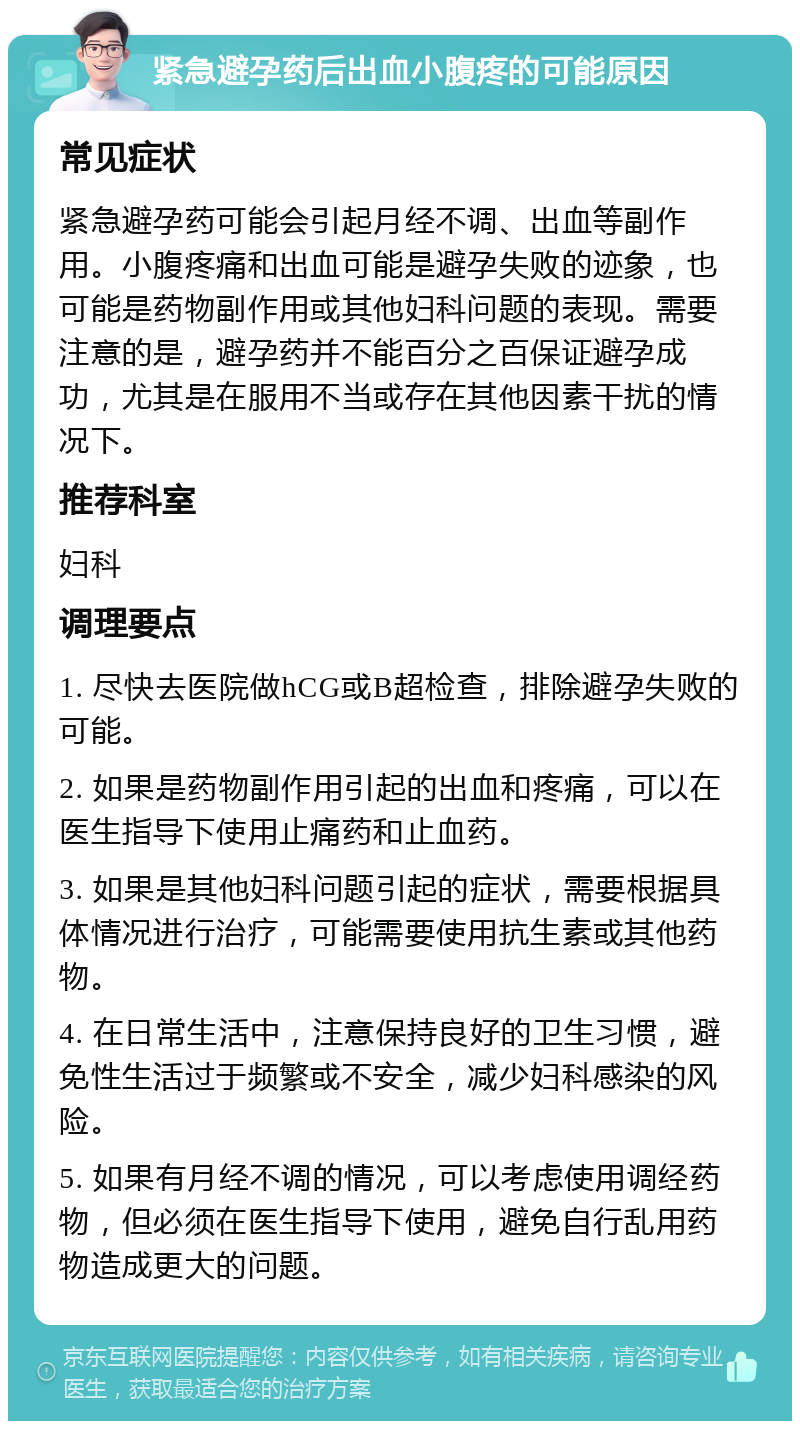 紧急避孕药后出血小腹疼的可能原因 常见症状 紧急避孕药可能会引起月经不调、出血等副作用。小腹疼痛和出血可能是避孕失败的迹象，也可能是药物副作用或其他妇科问题的表现。需要注意的是，避孕药并不能百分之百保证避孕成功，尤其是在服用不当或存在其他因素干扰的情况下。 推荐科室 妇科 调理要点 1. 尽快去医院做hCG或B超检查，排除避孕失败的可能。 2. 如果是药物副作用引起的出血和疼痛，可以在医生指导下使用止痛药和止血药。 3. 如果是其他妇科问题引起的症状，需要根据具体情况进行治疗，可能需要使用抗生素或其他药物。 4. 在日常生活中，注意保持良好的卫生习惯，避免性生活过于频繁或不安全，减少妇科感染的风险。 5. 如果有月经不调的情况，可以考虑使用调经药物，但必须在医生指导下使用，避免自行乱用药物造成更大的问题。