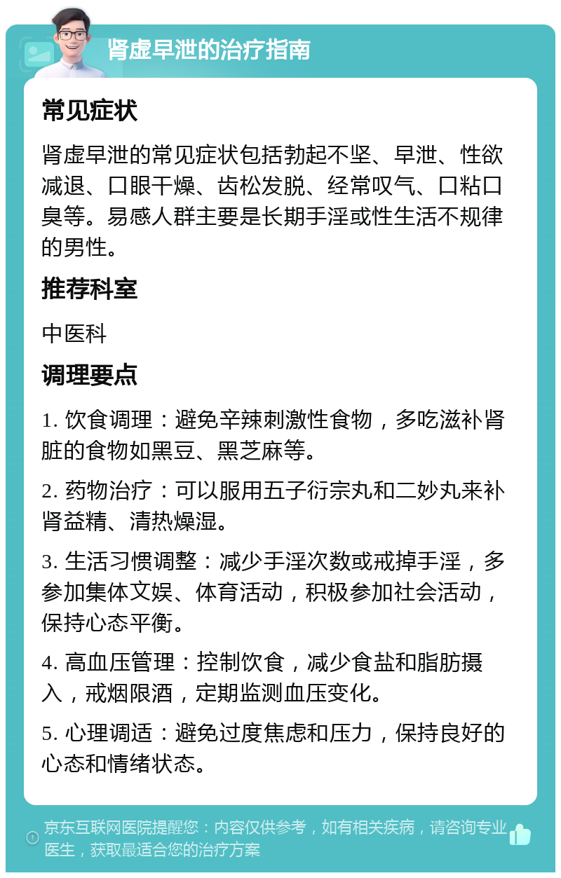 肾虚早泄的治疗指南 常见症状 肾虚早泄的常见症状包括勃起不坚、早泄、性欲减退、口眼干燥、齿松发脱、经常叹气、口粘口臭等。易感人群主要是长期手淫或性生活不规律的男性。 推荐科室 中医科 调理要点 1. 饮食调理：避免辛辣刺激性食物，多吃滋补肾脏的食物如黑豆、黑芝麻等。 2. 药物治疗：可以服用五子衍宗丸和二妙丸来补肾益精、清热燥湿。 3. 生活习惯调整：减少手淫次数或戒掉手淫，多参加集体文娱、体育活动，积极参加社会活动，保持心态平衡。 4. 高血压管理：控制饮食，减少食盐和脂肪摄入，戒烟限酒，定期监测血压变化。 5. 心理调适：避免过度焦虑和压力，保持良好的心态和情绪状态。