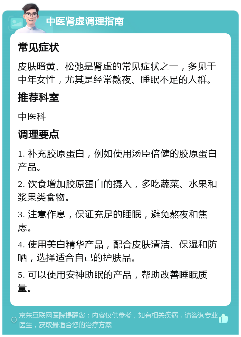 中医肾虚调理指南 常见症状 皮肤暗黄、松弛是肾虚的常见症状之一，多见于中年女性，尤其是经常熬夜、睡眠不足的人群。 推荐科室 中医科 调理要点 1. 补充胶原蛋白，例如使用汤臣倍健的胶原蛋白产品。 2. 饮食增加胶原蛋白的摄入，多吃蔬菜、水果和浆果类食物。 3. 注意作息，保证充足的睡眠，避免熬夜和焦虑。 4. 使用美白精华产品，配合皮肤清洁、保湿和防晒，选择适合自己的护肤品。 5. 可以使用安神助眠的产品，帮助改善睡眠质量。